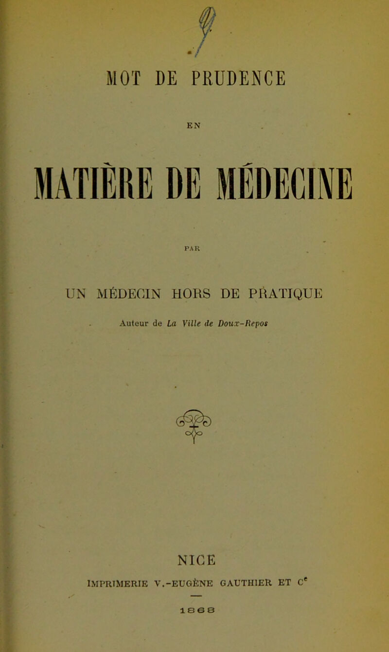 MOT DE PRUDENCE EN MATIÈRE DE MÉDECINE UN MÉDECIN HORS DE PRATIQUE Auteur de La Ville ile Doux-Repos NICE IMPRIMERIE V.-EUGÈNE GAUTHIER ET 0e 1888