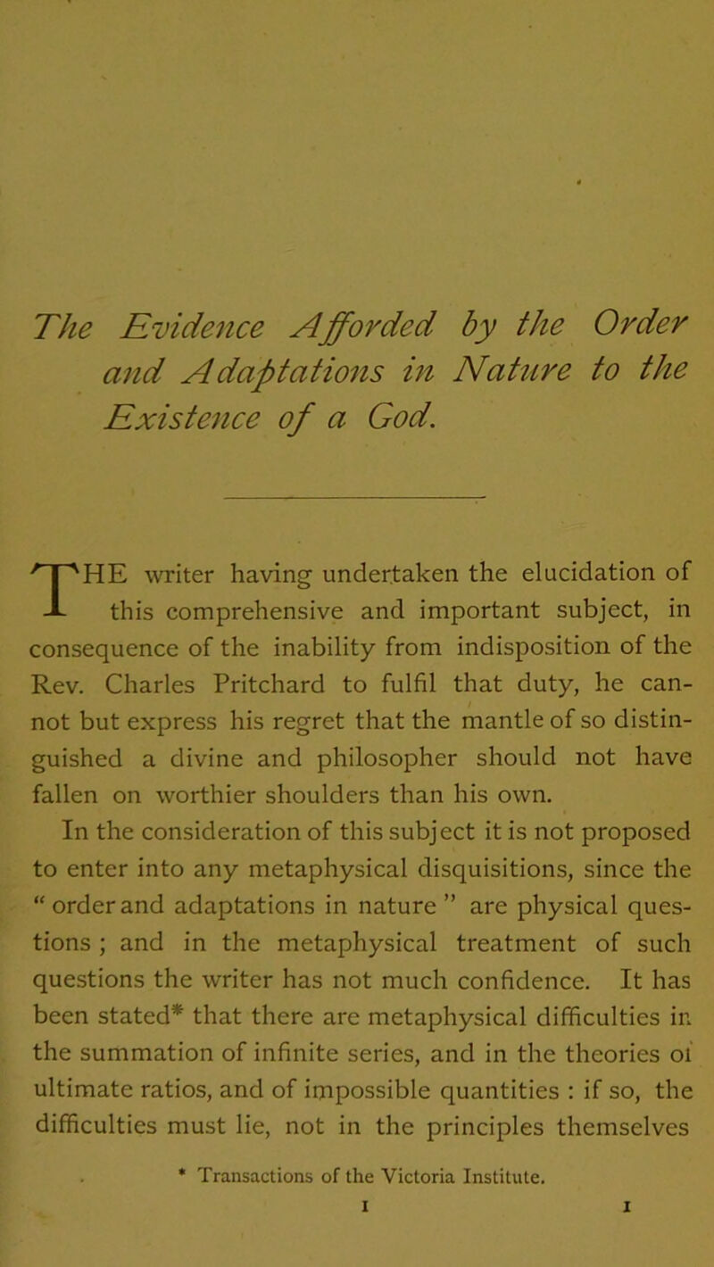 The Evidence Afforded by the Order and Adaptations in Nature to the Existence of a God. HE writer having undertaken the elucidation of this comprehensive and important subject, in consequence of the inability from indisposition of the Rev. Charles Pritchard to fulfil that duty, he can- not but express his regret that the mantle of so distin- guished a divine and philosopher should not have fallen on worthier shoulders than his own. In the consideration of this subject it is not proposed to enter into any metaphysical disquisitions, since the “orderand adaptations in nature” are physical ques- tions ; and in the metaphysical treatment of such questions the writer has not much confidence. It has been stated* that there are metaphysical difficulties in the summation of infinite series, and in the theories 01 ultimate ratios, and of impossible quantities : if so, the difficulties must lie, not in the principles themselves * Transactions of the Victoria Institute.