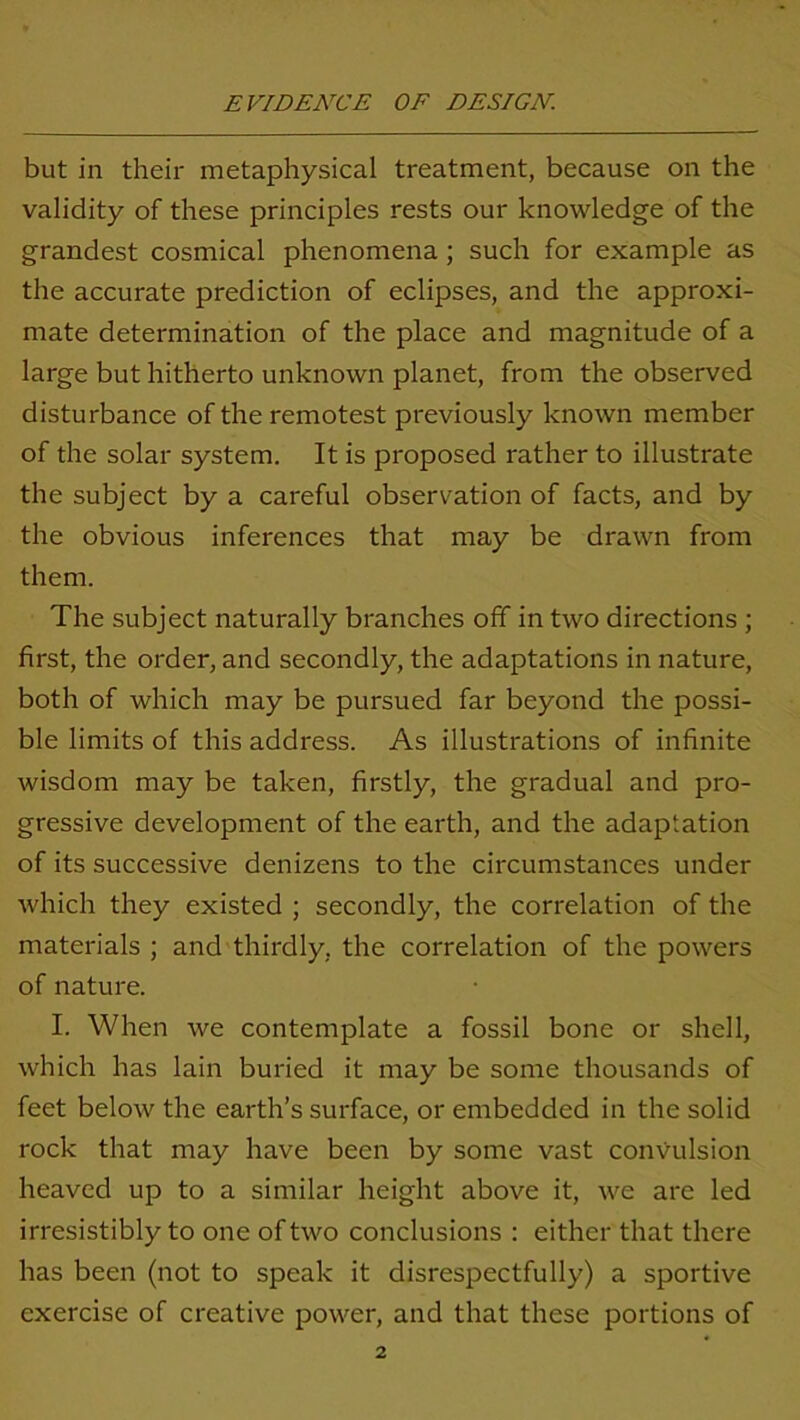 but in their metaphysical treatment, because on the validity of these principles rests our knowledge of the grandest cosmical phenomena; such for example as the accurate prediction of eclipses, and the approxi- mate determination of the place and magnitude of a large but hitherto unknown planet, from the observed disturbance of the remotest previously known member of the solar system. It is proposed rather to illustrate the subject by a careful observation of facts, and by the obvious inferences that may be drawn from them. The subject naturally branches off in two directions ; first, the order, and secondly, the adaptations in nature, both of which may be pursued far beyond the possi- ble limits of this address. As illustrations of infinite wisdom may be taken, firstly, the gradual and pro- gressive development of the earth, and the adaptation of its successive denizens to the circumstances under which they existed ; secondly, the correlation of the materials ; and thirdly, the correlation of the powers of nature. I. When we contemplate a fossil bone or shell, which has lain buried it may be some thousands of feet below the earth’s surface, or embedded in the solid rock that may have been by some vast convulsion heaved up to a similar height above it, we are led irresistibly to one of two conclusions : either that there has been (not to speak it disrespectfully) a sportive exercise of creative power, and that these portions of