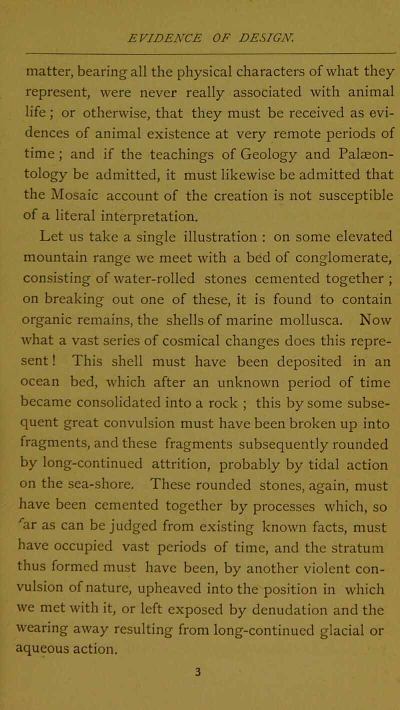 matter, bearing all the physical characters of what they represent, were never really associated with animal life; or otherwise, that they must be received as evi- dences of animal existence at very remote periods of time ; and if the teachings of Geology and Palaeon- tology be admitted, it must likewise be admitted that the Mosaic account of the creation is not susceptible of a literal interpretation. Let us take a single illustration : on some elevated mountain range we meet with a bed of conglomerate, consisting of water-rolled stones cemented together ; on breaking out one of these, it is found to contain organic remains, the shells of marine mollusca. Now what a vast series of cosmical changes does this repre- sent ! This shell must have been deposited in an ocean bed, which after an unknown period of time became consolidated into a rock ; this by some subse- quent great convulsion must have been broken up into fragments, and these fragments subsequently rounded by long-continued attrition, probably by tidal action on the sea-shore. These rounded stones, again, must have been cemented together by processes which, so /ar as can be judged from existing known facts, must have occupied vast periods of time, and the stratum thus formed must have been, by another violent con- vulsion of nature, upheavcd into the position in which we met with it, or left exposed by denudation and the wearing away resulting from long-continued glacial or aqueous action.