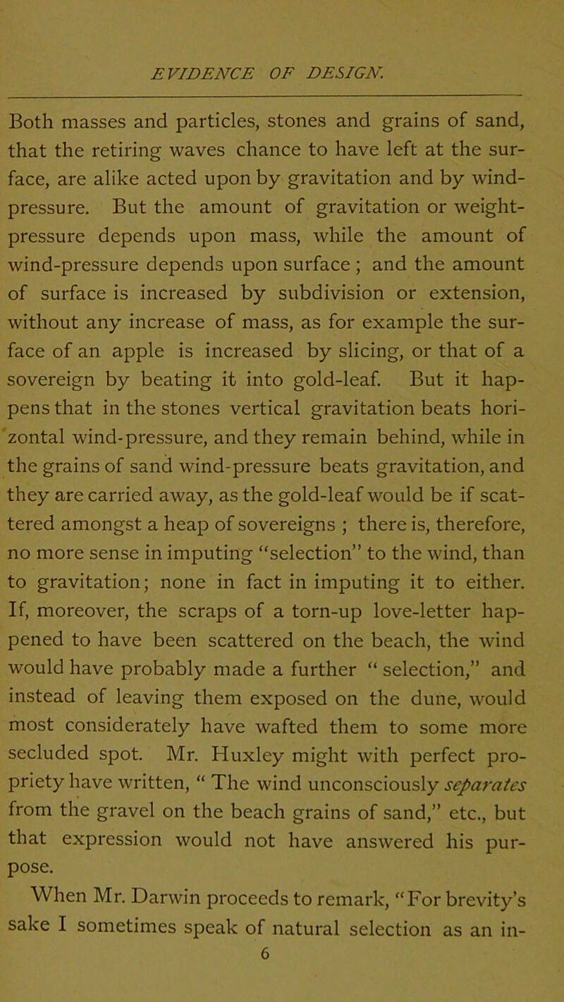 Both masses and particles, stones and grains of sand, that the retiring waves chance to have left at the sur- face, are alike acted upon by gravitation and by wind- pressure. But the amount of gravitation or weight- pressure depends upon mass, while the amount of wind-pressure depends upon surface ; and the amount of surface is increased by subdivision or extension, without any increase of mass, as for example the sur- face of an apple is increased by slicing, or that of a sovereign by beating it into gold-leaf. But it hap- pens that in the stones vertical gravitation beats hori- zontal wind-pressure, and they remain behind, while in the grains of sand wind-pressure beats gravitation, and they are carried away, as the gold-leaf would be if scat- tered amongst a heap of sovereigns ; there is, therefore, no more sense in imputing “selection” to the wind, than to gravitation; none in fact in imputing it to either. If, moreover, the scraps of a torn-up love-letter hap- pened to have been scattered on the beach, the wind would have probably made a further “ selection,” and instead of leaving them exposed on the dune, would most considerately have wafted them to some more secluded spot. Mr. Huxley might with perfect pro- priety have written, “ The wind unconsciously separates from the gravel on the beach grains of sand,” etc., but that expression would not have answered his pur- pose. When Mr. Darwin proceeds to remark, “For brevity’s sake I sometimes speak of natural selection as an in-