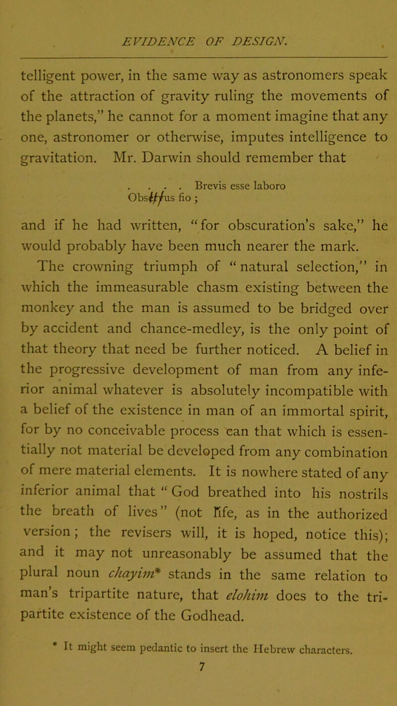 telligent power, in the same way as astronomers speak of the attraction of gravity ruling the movements of the planets,” he cannot for a moment imagine that any one, astronomer or otherwise, imputes intelligence to gravitation. Mr. Darwin should remember that . . . . Brevis esse laboro Obs^us fio ; and if he had written, for obscuration’s sake,” he would probably have been much nearer the mark. The crowning triumph of “ natural selection,” in which the immeasurable chasm existing between the monkey and the man is assumed to be bridged over by accident and chance-medley, is the only point of that theory that need be further noticed. A belief in the progressive development of man from any infe- rior animal whatever is absolutely incompatible with a belief of the existence in man of an immortal spirit, for by no conceivable process can that which is essen- tially not material be developed from any combination of mere material elements. It is nowhere stated of any inferior animal that “ God breathed into his nostrils the breath of lives” (not Fife, as in the authorized version; the revisers will, it is hoped, notice this); and it may not unreasonably be assumed that the plural noun chayim* stands in the same relation to man’s tripartite nature, that elohim does to the tri- partite existence of the Godhead. * It might seem pedantic to insert the Hebrew characters.