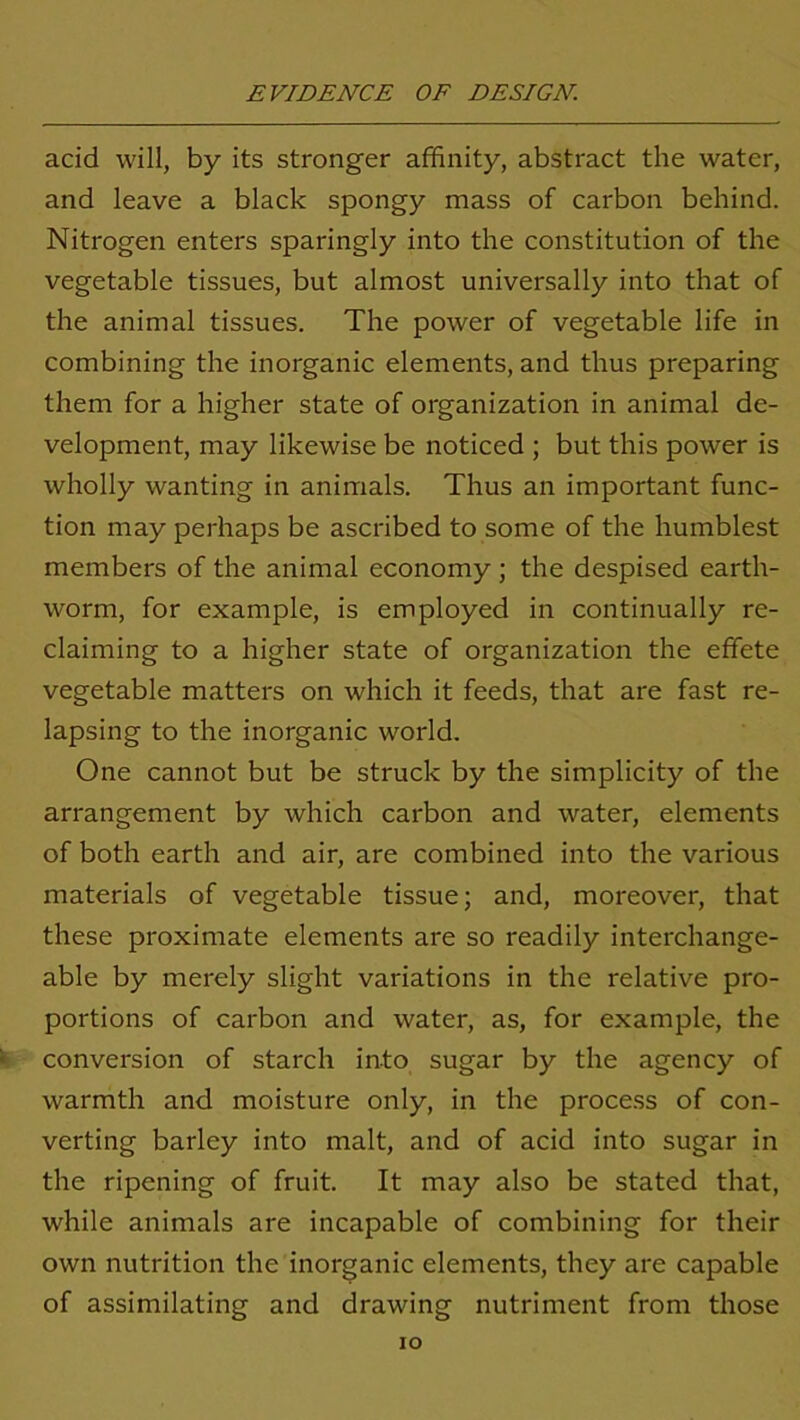 acid will, by its stronger affinity, abstract the water, and leave a black spongy mass of carbon behind. Nitrogen enters sparingly into the constitution of the vegetable tissues, but almost universally into that of the animal tissues. The power of vegetable life in combining the inorganic elements, and thus preparing them for a higher state of organization in animal de- velopment, may likewise be noticed ; but this power is wholly wanting in animals. Thus an important func- tion may perhaps be ascribed to some of the humblest members of the animal economy ; the despised earth- worm, for example, is employed in continually re- claiming to a higher state of organization the effete vegetable matters on which it feeds, that are fast re- lapsing to the inorganic world. One cannot but be struck by the simplicity of the arrangement by which carbon and water, elements of both earth and air, are combined into the various materials of vegetable tissue; and, moreover, that these proximate elements are so readily interchange- able by merely slight variations in the relative pro- portions of carbon and water, as, for example, the conversion of starch into sugar by the agency of warmth and moisture only, in the process of con- verting barley into malt, and of acid into sugar in the ripening of fruit. It may also be stated that, while animals are incapable of combining for their own nutrition the inorganic elements, they are capable of assimilating and drawing nutriment from those IO