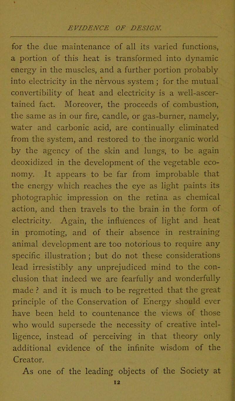 for the due maintenance of all its varied functions, a portion of this heat is transformed into dynamic energy in the muscles, and a further portion probably into electricity in the nervous system ; for the mutual convertibility of heat and electricity is a well-ascer- tained fact. Moreover, the proceeds of combustion, the same as in our fire, candle, or gas-burner, namely, water and carbonic acid, are continually eliminated from the system, and restored to the inorganic world by the agency of the skin and lungs, to be again deoxidized in the development of the vegetable eco- nomy. It appears to be far from improbable that the energy which reaches the eye as light paints its photographic impression on the retina as chemical action, and then travels to the brain in the form of electricity. Again, the influences of light and heat in promoting, and of their absence in restraining animal development are too notorious to require any specific illustration ; but do not these considerations lead irresistibly any unprejudiced mind to the con- clusion that indeed we are fearfully and wonderfully made ? and it is much to be regretted that the great principle of the Conservation of Energy should ever have been held to countenance the views of those who would supersede the necessity of creative intel- ligence, instead of perceiving in that theory only additional evidence of the infinite wisdom of the Creator. As one of the leading objects of the Society at