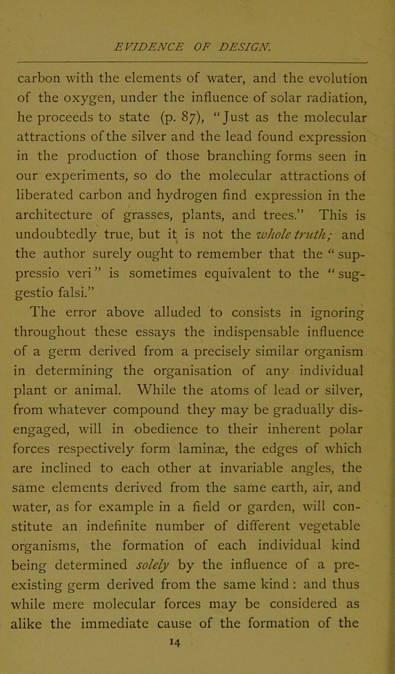 carbon with the elements of water, and the evolution of the oxygen, under the influence of solar radiation, he proceeds to state (p. 87), “Just as the molecular attractions of the silver and the lead found expression in the production of those branching forms seen in our experiments, so do the molecular attractions of liberated carbon and hydrogen find expression in the architecture of grasses, plants, and trees.” This is undoubtedly true, but it is not the whole truth; and the author surely ought to remember that the “ sup- pressio veri ” is sometimes equivalent to the “ sug- gestio falsi.” The error above alluded to consists in ignoring throughout these essays the indispensable influence of a germ derived from a precisely similar organism in determining the organisation of any individual plant or animal. While the atoms of lead or silver, from whatever compound they may be gradually dis- engaged, will in obedience to their inherent polar forces respectively form laminae, the edges of which are inclined to each other at invariable angles, the same elements derived from the same earth, air, and water, as for example in a field or garden, will con- stitute an indefinite number of different vegetable organisms, the formation of each individual kind being determined solely by the influence of a pre- existing germ derived from the same kind : and thus while mere molecular forces may be considered as alike the immediate cause of the formation of the