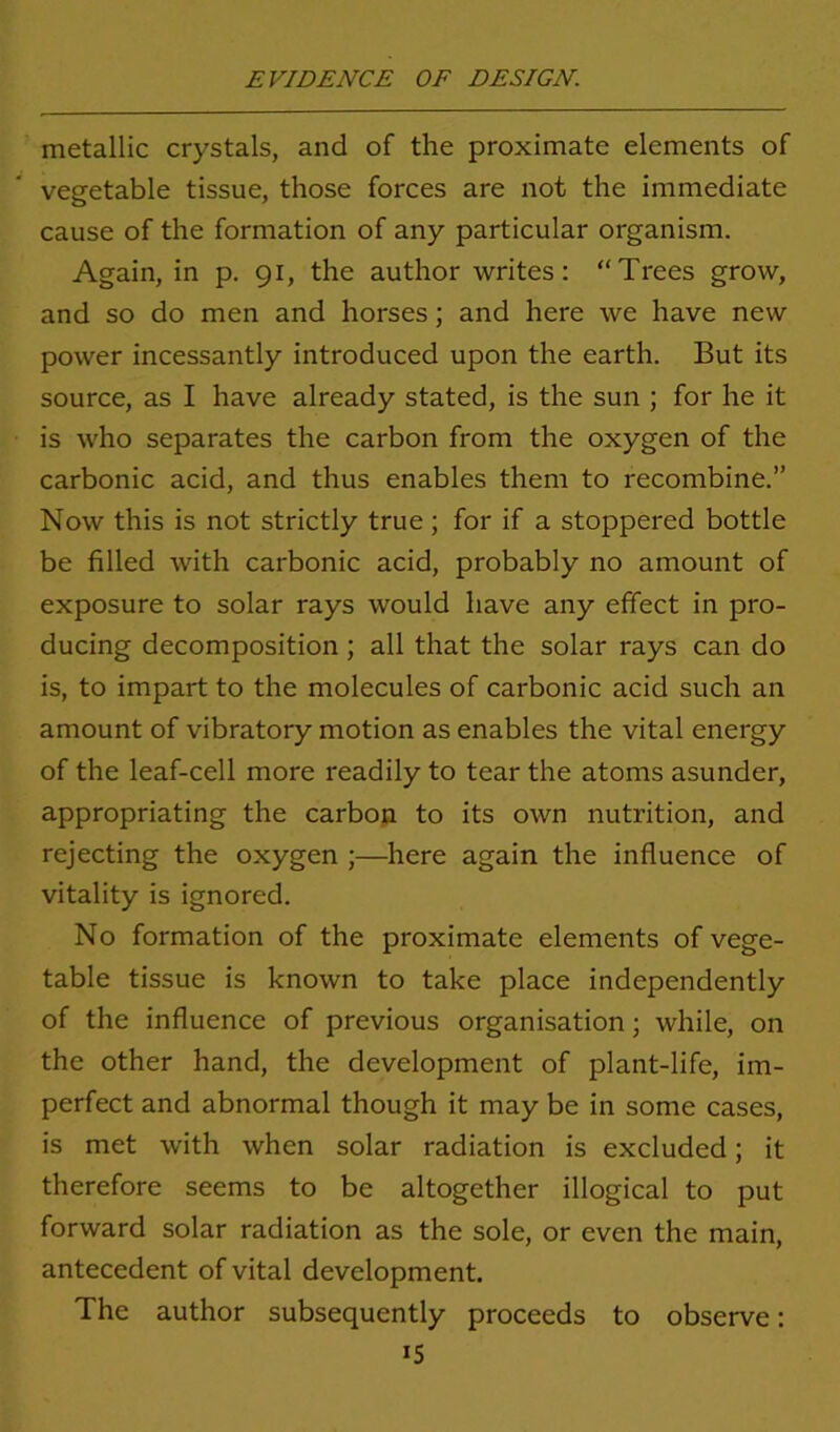 metallic crystals, and of the proximate elements of vegetable tissue, those forces are not the immediate cause of the formation of any particular organism. Again, in p. 91, the author writes: “Trees grow, and so do men and horses; and here we have new power incessantly introduced upon the earth. But its source, as I have already stated, is the sun ; for he it is who separates the carbon from the oxygen of the carbonic acid, and thus enables them to recombine.” Now this is not strictly true; for if a stoppered bottle be filled with carbonic acid, probably no amount of exposure to solar rays would have any effect in pro- ducing decomposition ; all that the solar rays can do is, to impart to the molecules of carbonic acid such an amount of vibratory motion as enables the vital energy of the leaf-cell more readily to tear the atoms asunder, appropriating the carbon to its own nutrition, and rejecting the oxygen ;—here again the influence of vitality is ignored. No formation of the proximate elements of vege- table tissue is known to take place independently of the influence of previous organisation; while, on the other hand, the development of plant-life, im- perfect and abnormal though it may be in some cases, is met with when solar radiation is excluded; it therefore seems to be altogether illogical to put forward solar radiation as the sole, or even the main, antecedent of vital development. The author subsequently proceeds to observe: >5