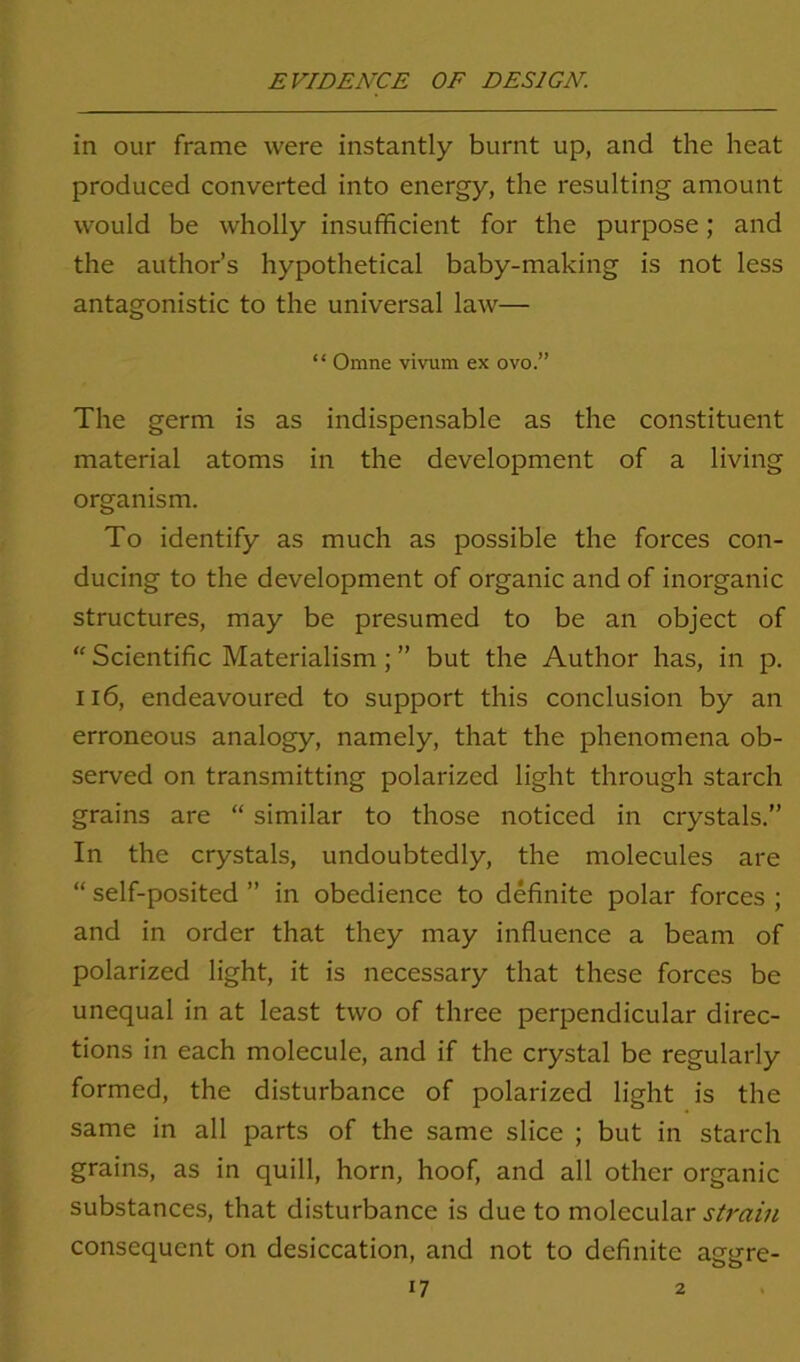 in our frame were instantly burnt up, and the heat produced converted into energy, the resulting amount would be wholly insufficient for the purpose; and the author’s hypothetical baby-making is not less antagonistic to the universal law— “ Omne vivum ex ovo.” The germ is as indispensable as the constituent material atoms in the development of a living organism. To identify as much as possible the forces con- ducing to the development of organic and of inorganic structures, may be presumed to be an object of “ Scientific Materialism; ” but the Author has, in p. 116, endeavoured to support this conclusion by an erroneous analogy, namely, that the phenomena ob- served on transmitting polarized light through starch grains are “ similar to those noticed in crystals.” In the crystals, undoubtedly, the molecules are “ self-posited ” in obedience to definite polar forces ; and in order that they may influence a beam of polarized light, it is necessary that these forces be unequal in at least two of three perpendicular direc- tions in each molecule, and if the crystal be regularly formed, the disturbance of polarized light is the same in all parts of the same slice ; but in starch grains, as in quill, horn, hoof, and all other organic substances, that disturbance is due to molecular strain consequent on desiccation, and not to definite aggre-