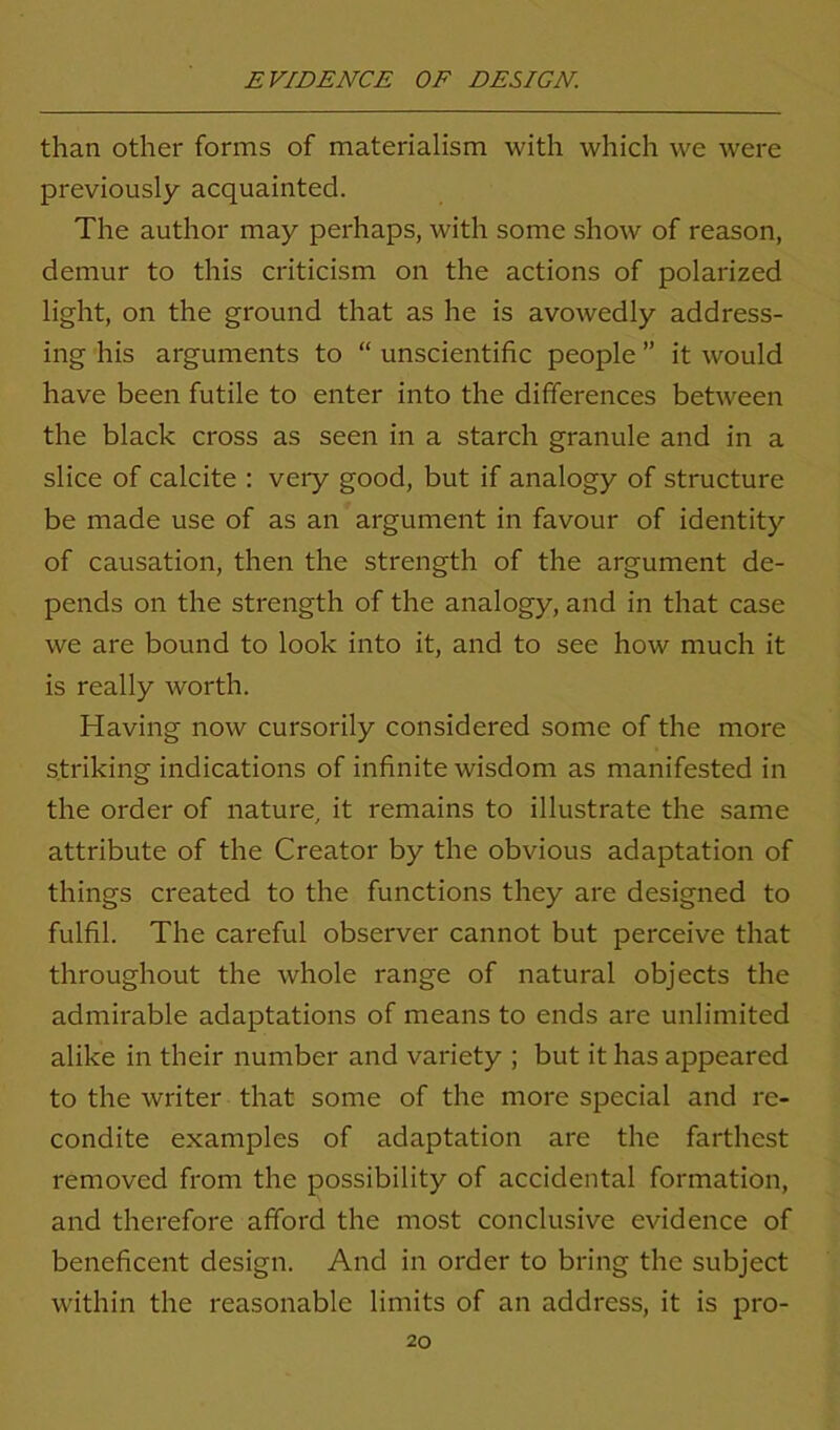 than other forms of materialism with which we were previously acquainted. The author may perhaps, with some show of reason, demur to this criticism on the actions of polarized light, on the ground that as he is avowedly address- ing his arguments to “ unscientific people ” it would have been futile to enter into the differences between the black cross as seen in a starch granule and in a slice of calcite : very good, but if analogy of structure be made use of as an argument in favour of identity of causation, then the strength of the argument de- pends on the strength of the analogy, and in that case we are bound to look into it, and to see how much it is really worth. Having now cursorily considered some of the more striking indications of infinite wisdom as manifested in the order of nature, it remains to illustrate the same attribute of the Creator by the obvious adaptation of things created to the functions they are designed to fulfil. The careful observer cannot but perceive that throughout the whole range of natural objects the admirable adaptations of means to ends are unlimited alike in their number and variety ; but it has appeared to the writer that some of the more special and re- condite examples of adaptation are the farthest removed from the possibility of accidental formation, and therefore afford the most conclusive evidence of beneficent design. And in order to bring the subject within the reasonable limits of an address, it is pro-