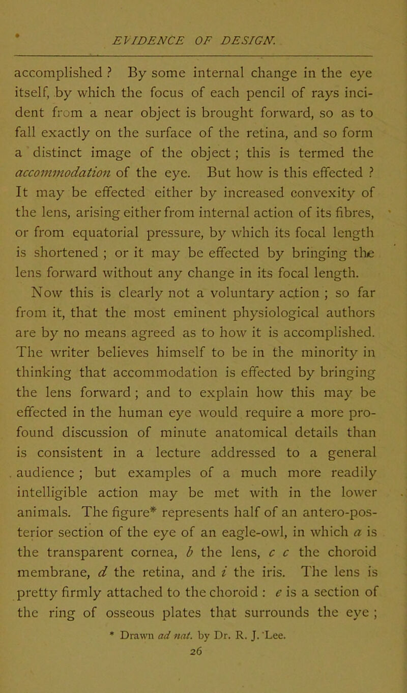 accomplished ? By some internal change in the eye itself, by which the focus of each pencil of rays inci- dent from a near object is brought forward, so as to fall exactly on the surface of the retina, and so form a distinct image of the object; this is termed the accommodation of the eye. But how is this effected ? It may be effected either by increased convexity of the lens, arising either from internal action of its fibres, or from equatorial pressure, by which its focal length is shortened ; or it may be effected by bringing tlae lens forward without any change in its focal length. Now this is clearly not a voluntary action ; so far from it, that the most eminent physiological authors are by no means agreed as to how it is accomplished. The writer believes himself to be in the minority in thinking that accommodation is effected by bringing the lens forward ; and to explain how this may be effected in the human eye would require a more pro- found discussion of minute anatomical details than is consistent in a lecture addressed to a general audience; but examples of a much more readily intelligible action may be met with in the lower animals. The figure* represents half of an antero-pos- terior section of the eye of an eagle-owl, in which a is the transparent cornea, b the lens, c c the choroid membrane, d the retina, and i the iris. The lens is pretty firmly attached to the choroid : e is a section of the ring of osseous plates that surrounds the eye ; * Drawn ad nat. by Dr. R. J. ‘Lee.