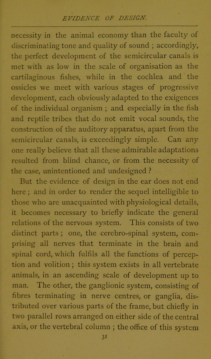 necessity in the animal economy than the faculty of discriminating tone and quality of sound ; accordingly, the perfect development of the semicircular canals is met with as low in the scale of organisation as the cartilaginous fishes, while in the cochlea and the ossicles we meet with various stages of progressive development, each obviously adapted to the exigences of the individual organism ; and especially in the fish and reptile tribes that do not emit vocal sounds, the construction of the auditory apparatus, apart from the semicircular canals, is exceedingly simple. Can any one really believe that all these admirable adaptations resulted from blind chance, or from the necessity of the case, unintentioned and undesigned ? But the evidence of design in the ear does not end here ; and in order to render the sequel intelligible to those who are unacquainted with physiological details, it becomes necessary to briefly indicate the general relations of the nervous system. This consists of two distinct parts ; one, the cerebro-spinal system, com- prising all nerves that terminate in the brain and spinal cord, which fulfils all the functions of percep- tion and volition ; this system exists in all vertebrate animals, in an ascending scale of development up to man. The other, the ganglionic system, consisting of fibres terminating in nerve centres, or ganglia, dis- tributed over various parts of the frame, but chiefly in two parallel rows arranged on either side of the central axis, or the vertebral column ; the office of this system 3i