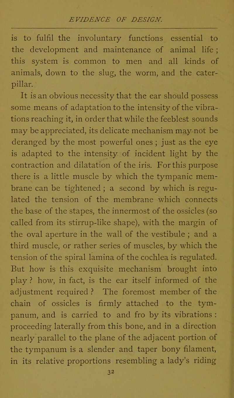 is to fulfil the involuntary functions essential to the development and maintenance of animal life ; this system is common to men and all kinds of animals, down to the slug, the worm, and the cater- pillar. It is an obvious necessity that the ear should possess some means of adaptation to the intensity of the vibra- tions reaching it, in order that while the feeblest sounds may be appreciated, its delicate mechanism may not be deranged by the most powerful ones ; just as the eye is adapted to the intensity of incident light by the contraction and dilatation of the iris. For this purpose there is a little muscle by which the tympanic mem- brane can be tightened ; a second by which is regu- lated the tension of the membrane which connects the base of the stapes, the innermost of the ossicles (so called from its stirrup-like shape), with the margin of the oval aperture in the wall of the vestibule ; and a third muscle, or rather series of muscles, by which the tension of the spiral lamina of the cochlea is regulated. But how is this exquisite mechanism brought into play ? how, in fact, is the ear itself informed of the adjustment required ? The foremost member of the chain of ossicles is firmly attached to the tym- panum, and is carried to and fro by its vibrations : proceeding laterally from this bone, and in a direction nearly parallel to the plane of the adjacent portion of the tympanum is a slender and taper bony filament, in its relative proportions resembling a lady’s riding