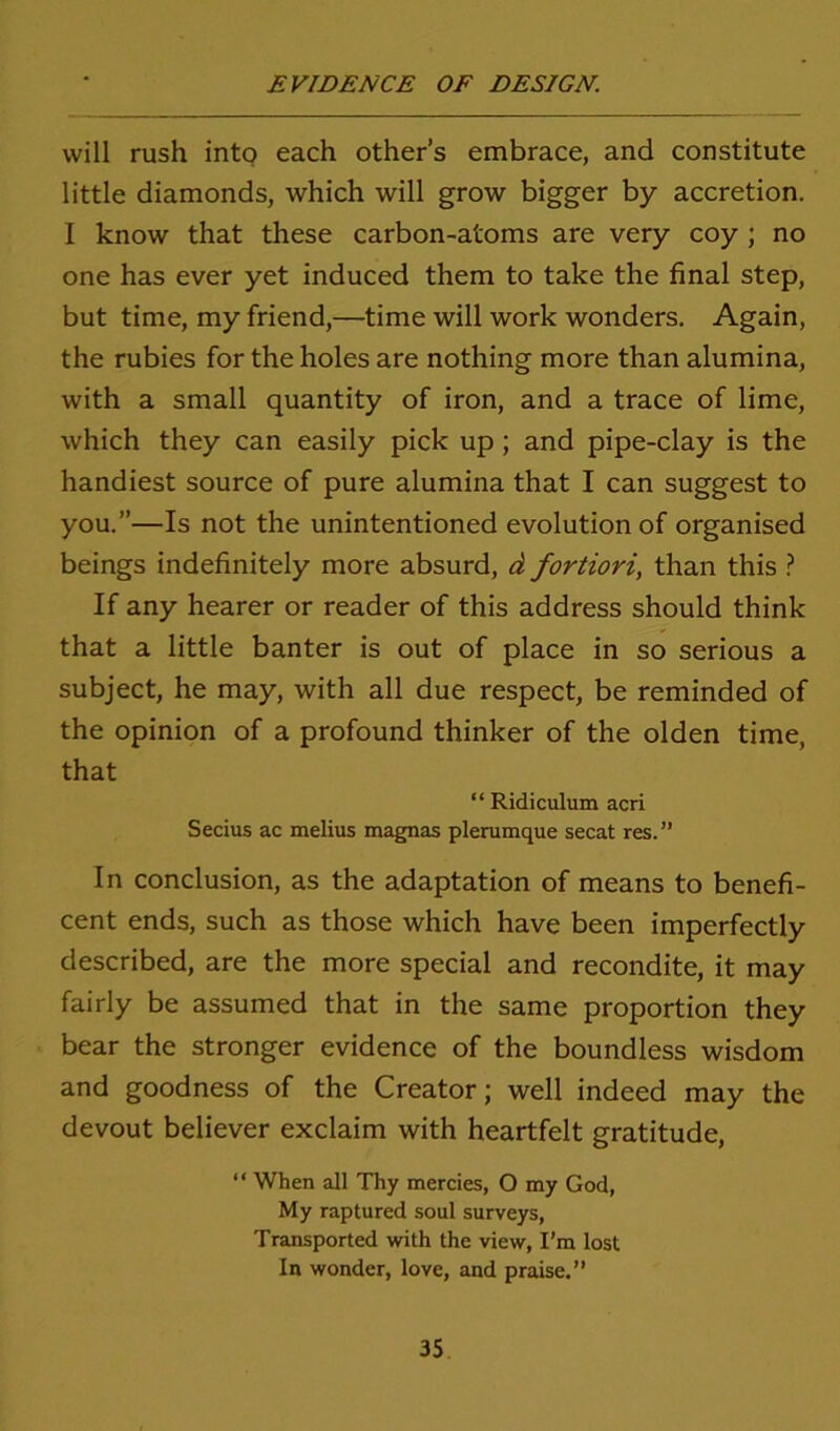 will rush into each other’s embrace, and constitute little diamonds, which will grow bigger by accretion. I know that these carbon-atoms are very coy ; no one has ever yet induced them to take the final step, but time, my friend,—time will work wonders. Again, the rubies for the holes are nothing more than alumina, with a small quantity of iron, and a trace of lime, which they can easily pick up ; and pipe-clay is the handiest source of pure alumina that I can suggest to you.”—Is not the unintentioned evolution of organised beings indefinitely more absurd, d fortiori, than this ? If any hearer or reader of this address should think that a little banter is out of place in so serious a subject, he may, with all due respect, be reminded of the opinion of a profound thinker of the olden time, that “ Ridiculum acri Secius ac melius magnas plerumque secat res.” In conclusion, as the adaptation of means to benefi- cent ends, such as those which have been imperfectly described, are the more special and recondite, it may fairly be assumed that in the same proportion they bear the stronger evidence of the boundless wisdom and goodness of the Creator; well indeed may the devout believer exclaim with heartfelt gratitude, “ When all Thy mercies, O my God, My raptured soul surveys, Transported with the view, I’m lost In wonder, love, and praise.”