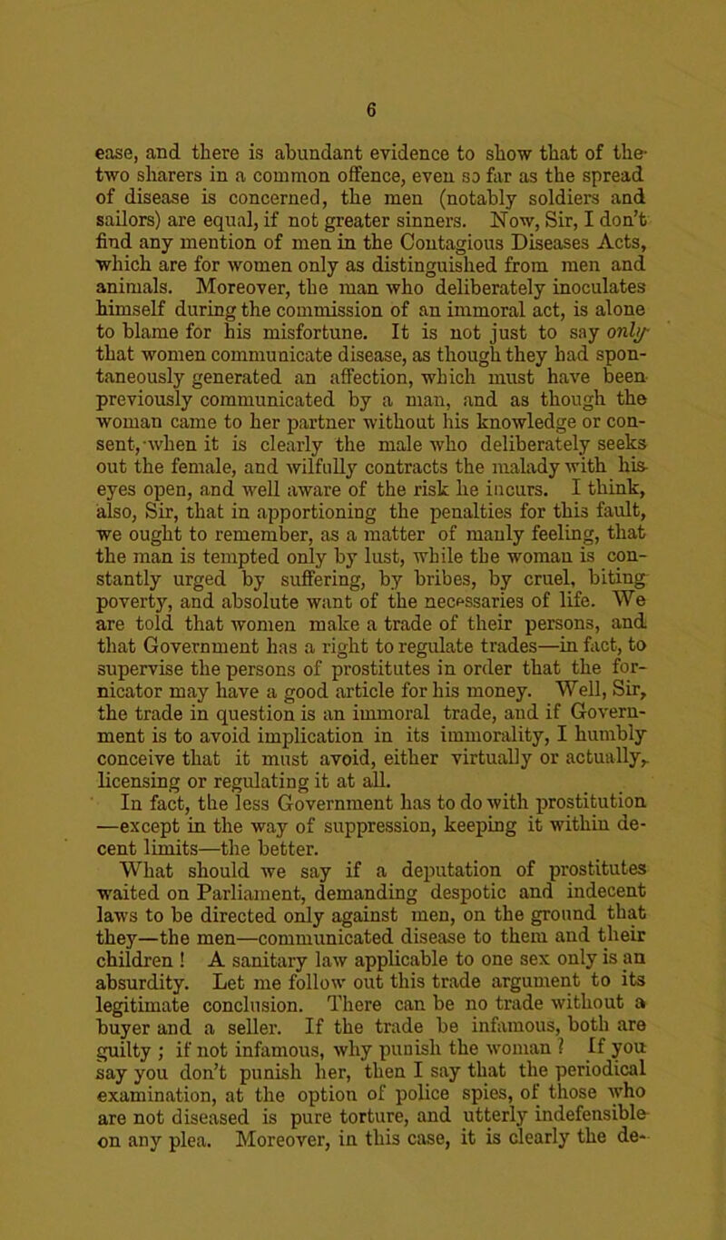 ease, and there is abundant evidence to show that of the- two sharers in a common offence, even so far as the spread of disease is concerned, the men (notably soldiers and sailors) are equal, if not greater sinners. Now, Sir, I don’t find any mention of men in the Contagious Diseases Acts, which are for women only as distinguished from men and animals. Moreover, the man who deliberately inoculates himself during the commission of an immoral act, is alone to blame for his misfortune. It is not just to say only that women communicate disease, as though they had spon- taneously generated an affection, which must have been previously communicated by a man, and as though the woman came to her partner without his knowledge or con- sent, when it is clearly the male who deliberately seeks out the female, and wilfully contracts the malady with his eyes open, and well aware of the risk he incurs. I think, also, Sir, that in apportioning the penalties for this fault, we ought to remember, as a matter of manly feeling, that the man is tempted only by lust, while the woman is con- stantly urged by suffering, by bribes, by cruel, biting poverty, and absolute want of the necf-ssaries of life. We are told that women make a trade of their persons, and that Government has a right to regulate trades—in fact, to supervise the persons of prostitutes in order that the for- nicator may have a good article for his money. Well, Sir, the trade in question is an immoral trade, and if Govern- ment is to avoid implication in its immorality, I humbly conceive that it must avoid, either virtually or actually,, licensing or regulating it at all. In fact, the less Government has to do with prostitution —except in the way of suppression, keeping it within de- cent limits—the better. What should we say if a deputation of prostitutes waited on Parliament, demanding despotic and indecent laws to be directed only against men, on the ground that they—the men—communicated disease to them and their children ! A sanitary law applicable to one sex only is an absurdity. Let me follow out this trade argument to its legitimate conclusion. There can be no trade without a buyer and a seller. If the trade be infamous, both are guilty ; if not infamous, why punish the woman ? If you say you don’t punish her, then I say that the periodical examination, at the option of police spies, of those who are not diseased is pure torture, and utterly indefensible on any plea. Moreover, in this case, it is clearly the de-