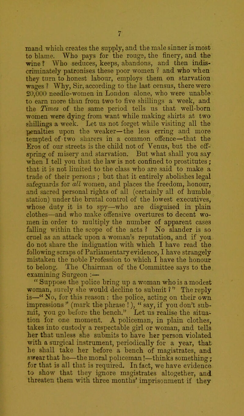 mand which creates the supply, and the male sinner is most to blame. Who pays for the rouge, the finery, and the wine ? Who seduces, keeps, abandons, and then indis- criminately patronises these poor women ? and who when they turn to honest labour, employs them on starvation wages ? Why, Sir, according to the last census, there were 20,000 needle-women in London alone, who were unable to earn more than from two to five shillings a week, and the Times of the same period tells us that well-born women were dying from want while making shirts at two shillings a week. Let us not forget while visiting all the penalties upon the weaker—the les3 erring and more tempted of two sharers in a common offence—that the Eros of our streets is the child not of Venus, but the off- spring of misery and starvation. But what shall you say when I tell you that the law is not confined to prostitutes; that it is not limited to the class who are said to make a trade of their persons ; but that it entirely abolishes legal safeguards for all women, and places the freedom, honour, and sacred personal rights of all (certainly all of humble station) under the brutal control of the lowest executives, whose duty it is to spy—who are disguised in plain clothes—and who make offensive overtures to decent wo- men in order to multiply the number of apparent cases falling within the scope of the acts ? No slander is so cruel as an attack upon a woman’s reputation, and if you do not share the indignation with which I have read the following scraps of Parliamentary evidence, I have strangely mistaken the noble Profession to which I have the honour to belong. The Chairman of the Committee says to the examining Surgeon :— “ Suppose the police bring up a woman who is a modest woman, surely she would decline to submit ? ” The reply is—“ No, for this reason : the police, acting on their own impressions ” (mark the phrase !), “ say, if you don’t sub- mit, you go before the bench.” Let us realise the situa- tion for one moment. A policeman, in plain clothes, takes into custody a respectable girl or woman, and tells her that unless she submits to have her person violated with a surgical instrument, periodically for a year, that he shall take her before a bench of magistrates, and swear that he'—the moral policeman!—thinks something; for that is all that is required. In fact, we have evidence to show that they ignore magistrates altogether, and threaten them with three months’ imprisonment if they