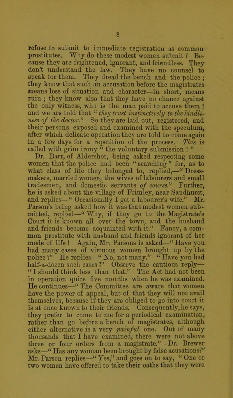 refuse to submit to immediate registration a3 common prostitutes. Why do these modest women submit ? Be- cause they are frightened, ignorant, and friendless. They don’t understand the law. They have no counsel to speak for them. They dread the bench and the police ; they know that such an accusation before the magistrates means loss of situation and character—in short, means ruin ; they know also that they have no chance against the only witness, who is the man paid to accuse them ! and we are told that “ they trust instinctively to the kindli- ness of the doctorSo they are laid out, registered, and their persons exposed and examined with the speculum, after which delicate operation they are told to come again in a few days for a repetition of the process. This is called with grim irony “ the voluntary submission ! ” Dr. Barr, of Aldershot, being asked respecting some women that the police had been “ searching ” for, as to what class of life they belonged to, replied,—“ Dress- makers, married women, the wives of labourers and small tradesmen, and domestic servants of course.” Further, he is asked about the village of Frimley, near Sandhurst, and replies—“ Occasionally I get a labourer’s wife.” Mr. Parson’s being asked how it was that modest women sub- mitted, replied—“ Why, if they go to the Magistrate’s Court it is known all over the town, and the husband and friends become acquainted with it.” Fancy, a com- mon prostitute with husband and friends ignorant of her mode of life ! Again, Mr. Parsons is asked—“ Have you had many cases of virtuous women brought up by the police ?” He replies—“ No, not many. “ Have you had half-a-dozen such cases Observe the cautious reply— “ I should think less than that.” The Act had not been in operation quite five months when he was examined. He continues—“ The Committee are aware that women have the power of appeal, but of that they will not avail themselves, because if they are obliged to go into court it is at once known to their friends. Consequently,he says, they prefer to come to me for a periodical examination, rather than go before a bench of magistrates, although either alternative is a very painful one. Out of many thousands that I have examined, there were not above three or four orders from a magistrate.” Dr. Brewer asks—“ Has any woman been brought by false acusations?” Mr. Parson replies—“ Yes,” aud goes on to say, “ One or two women have offered to take their oaths that they were