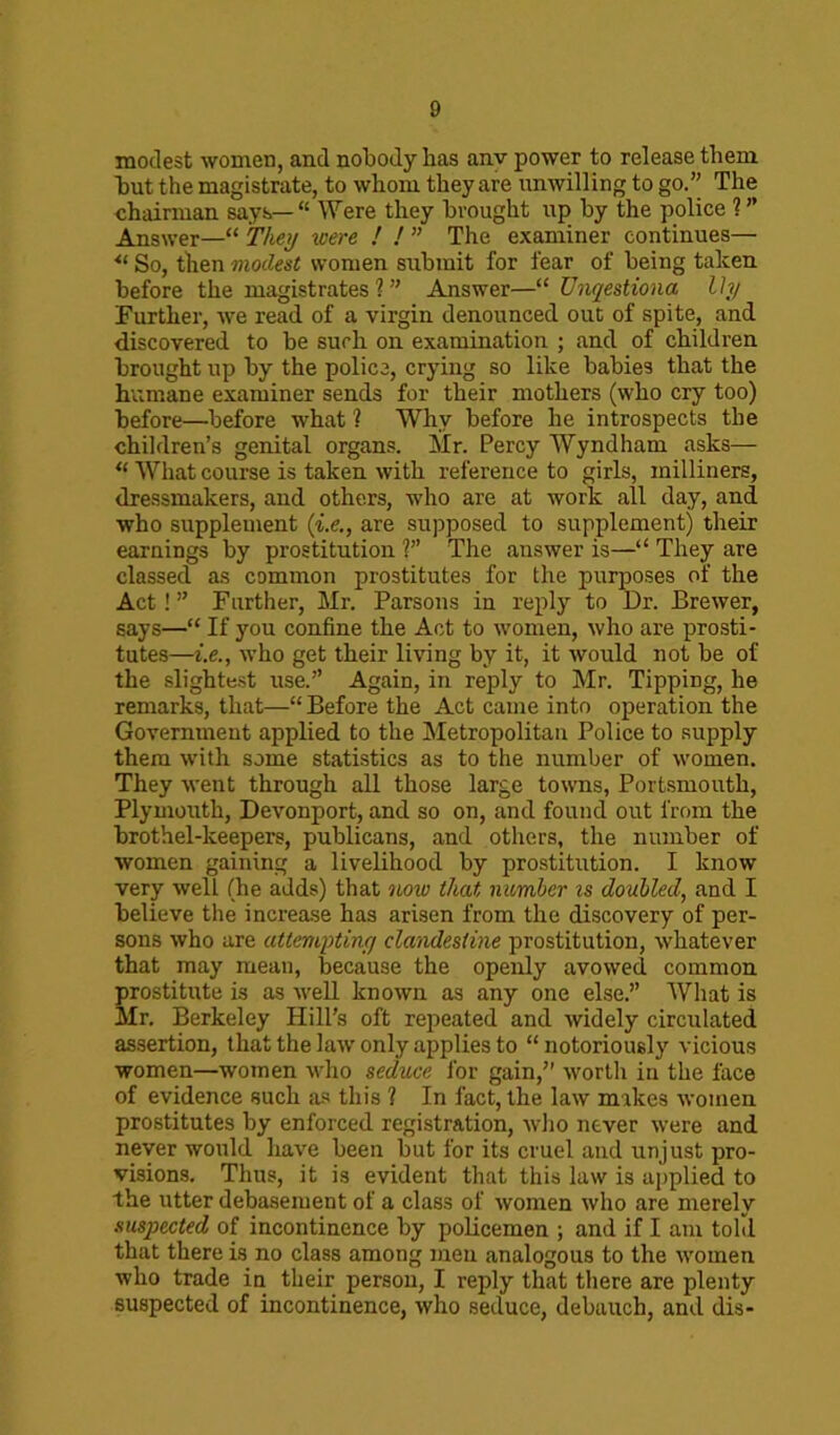 modest women, and nobody has anv power to release them hut the magistrate, to whom they are unwilling to go.” The chairman says—“ Were they brought up by the police ? ” Answer—“ They were ! ! ” The examiner continues— *l So, then modest women submit for fear of being taken before the magistrates 1 ” Answer—“ Unqestiona lly Further, we read of a virgin denounced out of spite, and discovered to be such on examination ; and of children brought up by the police, crying so like babies that the humane examiner sends for their mothers (who cry too) before—before what ? Why before he introspects the children’s genital organs. Mr. Percy Wyndham asks— “ What course is taken with reference to girls, milliners, dressmakers, and others, who are at work all day, and who supplement (i.e., are supposed to supplement) their earnings by prostitution ?” The answer is—“ They are classed as common prostitutes for the purposes of the Act! ” Further, Mr. Parsons in reply to Dr. Brewer, says—“ If you confine the Act to women, who are prosti- tutes—i.e., who get their living by it, it would not be of the slightest use.” Again, in reply to Mr. Tipping, he remarks, that—“Before the Act came into operation the Government applied to the Metropolitan Police to supply them with some statistics as to the number of women. They went through all those large towns, Portsmouth, Plymouth, Devonport, and so on, and found out from the brothel-keepers, publicans, and others, the number of women gaining a livelihood by prostitution. I know very well (he adds) that now that, number is doubled, and I believe the increase has arisen from the discovery of per- sons who are attempting clandestine prostitution, whatever that may mean, because the openly avowed common prostitute is as well known as any one else.” What is Mr. Berkeley Hill’s oft repeated and widely circulated assertion, that the law only applies to “notoriously vicious women—women who seduce for gain,” worth in the face of evidence such as this ? In fact, the law mikes women prostitutes by enforced registration, who never were and never would have been but for its cruel and unjust pro- visions. Thus, it is evident that this law is applied to the utter debasement of a class of women who are merely suspected of incontinence by policemen ; and if I am told that there is no class among men analogous to the women who trade in their person, I reply that there are plenty suspected of incontinence, who seduce, debauch, and dis-