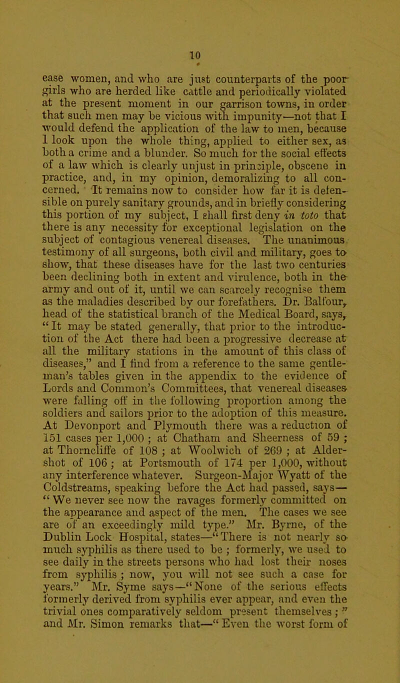 ease women, and who are just counterparts of the poor girls who are herded like cattle and periodically violated at the present moment in our garrison towns, in order that such men may he vicious with impunity—not that I would defend the application of the law to men, because 1 look upon the whole thing, applied to either sex, as both a crime and a blunder. So much tor the social effects of a law which is clearly unjust in principle, obscene in practice, and, in my opinion, demoralizing to all con- cerned. It remains now to consider how far it is defen- sible on purely sanitary grounds, and in briefly considering this portion of my subject, I ehall first deny in toto that there is any necessity for exceptional legislation on the subject of contagious venereal diseases. The unanimous testimony of all surgeons, both civil and military, goes to show, that these diseases have for the last two centuries been declining both in extent and virulence, both in the army and out of it, until we can scarcely recognise them as the maladies described by our forefathers. Dr. Balfour,, head of the statistical branch of the Medical Board, says, “ It may be stated generally, that prior to the introduc- tion of the Act there had been a progressive decrease at all the military stations in the amount of this class of diseases,” and I find from a reference to the same gentle- man’s tables given in the appendix to the evidence of Lords and Common’s Committees, that venereal diseases were falling off in the following proportion among the soldiers and sailors prior to the adoption of this measure. At Devonport and Plymouth there was a reduction of 151 cases per 1,000 ; at Chatham and Sheerness of 59 ; at Thorncliffe of 108 ; at Woolwich of 269 ; at Aider- shot of 106; at Portsmouth of 174 per 1,000, without any interference whatever. Surgeon-Major Wyatt of the Coldstreams, speaking before the Act had passed, says— “We never see now the ravages formerly committed on the appearance and aspect of the men. The cases we see are of an exceedingly mild type.” Mr. Byrne, of the Dublin Lock Hospital, states—“There is not nearly so much syphilis as there used to be ; formerly, we used to see daily in the streets persons who had lost their noses from syphilis ; now, you will not see such a case for years.” Mr. Syme says—“None of the serious effects formerly derived from syphilis ever appear, and even the trivial ones comparatively seldom present themselves ; ” and Mr. Simon remarks that—“ Even the worst form of