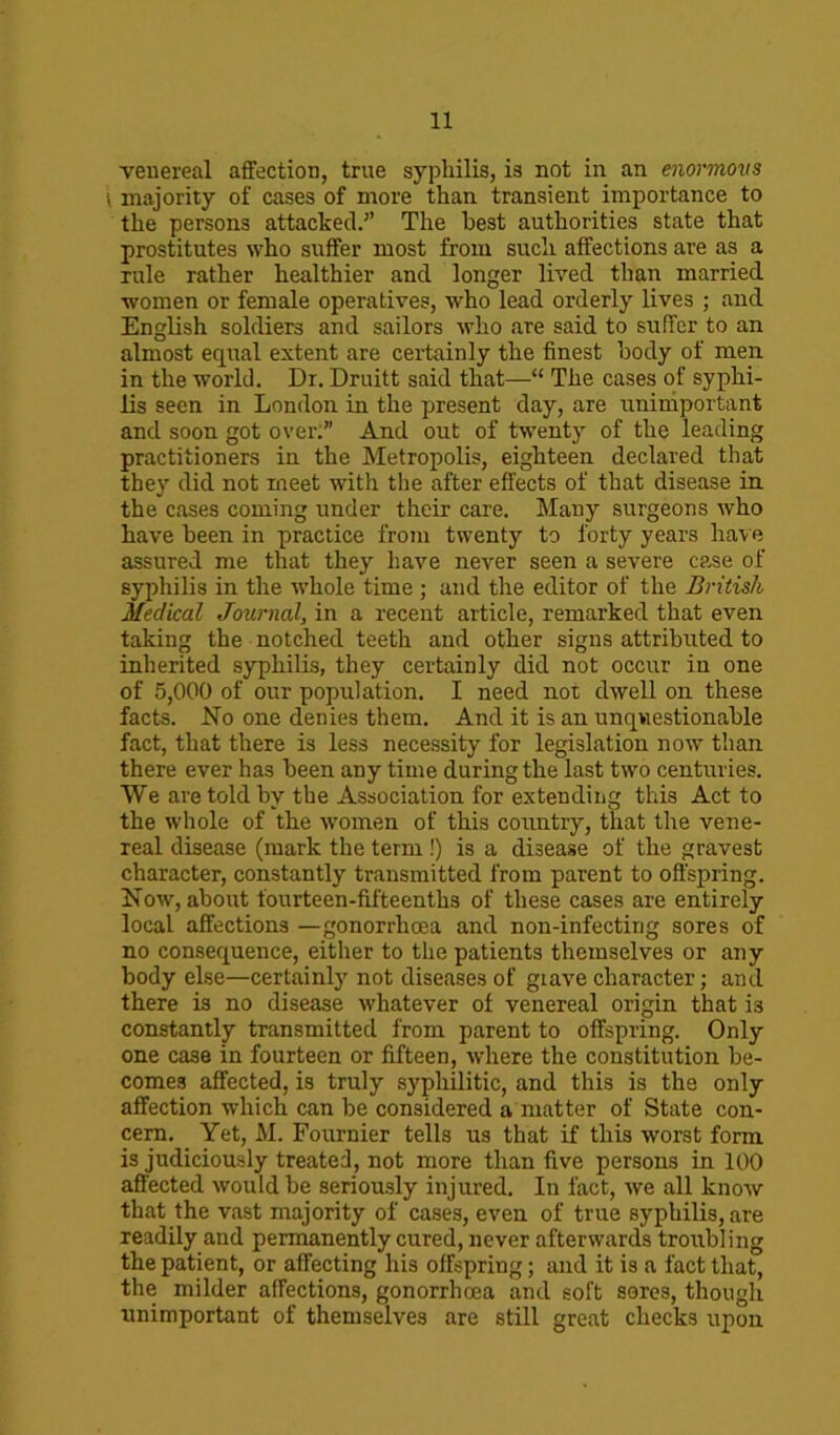 venereal affection, true syphilis, is not in an enormous \ majority of cases of more than transient importance to the persons attacked/ The best authorities state that prostitutes who suffer most from such affections are as a rule rather healthier and longer lived than married women or female operatives, who lead orderly lives ; and English soldiers and sailors who are said to suffer to an almost equal extent are certainly the finest body of men in the world. Dr. Druitt said that—“ The cases of syphi- lis seen in London in the present day, are unimportant and soon got over:” And out of twenty of the leading practitioners in the Metropolis, eighteen declared that they did not meet with the after effects of that disease in the cases coming under their care. Many surgeons who have been in practice from twenty to forty years have assured me that they have never seen a severe case of syphilis in the whole time ; and the editor of the British Medical Journal, in a recent article, remarked that even taking the notched teeth and other signs attributed to inherited syphilis, they certainly did not occur in one of 5,000 of our population. I need not dwell on these facts. No one denies them. And it is an unquestionable fact, that there is less necessity for legislation now than there ever has been any time during the last two centuries. We are told by the Association for extending this Act to the whole of the women of this country, that the vene- real disease (mark the term !) is a disease of the gravest character, constantly transmitted from parent to offspring. Now, about fourteen-fifteenths of these cases are entirely local affections —gonorrhoea and non-infecting sores of no consequence, either to the patients themselves or any body else—certainly not diseases of grave character; and there is no disease whatever of venereal origin that is constantly transmitted from parent to offspring. Only one case in fourteen or fifteen, where the constitution be- comes affected, is truly syphilitic, and this is the only affection which can be considered a'matter of State con- cern. Yet, M. Fournier tells us that if this worst form is judiciously treated, not more than five persons in 100 affected would be seriously injured. In fact, we all know that the vast majority of cases, even of true syphilis, are readily and permanently cured, never afterwards troubling the patient, or affecting his offspring; and it is a fact that, the milder affections, gonorrhoea and soft sores, though unimportant of themselves are still great checks upon