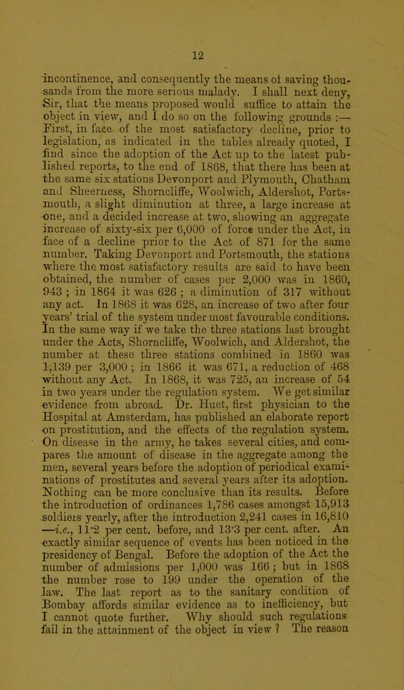 incontinence, and consequently the means ot saving thou- sands from the more serious malady. I shall next deny, Sir, that the means proposed would suffice to attain the object in view, and I do so on the following grounds :— First, in face of the most satisfactory decline, prior to legislation, as indicated in the tables already quoted, I find since the adoption of the Act up to the latest pub- lished reports, to the end of 1868, that there has been at the same six stations Devonport and Plymouth, Chatham and Sheeruess, Shorncliffe, Woolwich, Aldershot, Ports- mouth, a slight diminution at three, a large increase at one, and a decided increase at two, showing an aggregate increase of sixty-six per 6,000 of force under the Act, in face of a decline prior to the Act of 871 for the same number. Taking Devonport and Portsmouth, the stations where the most satisfactory results are said to have been obtained, the number of cases per 2,000 was in 1860, 943 ; in 1864 it was 626 ; a diminution of 317 without any act. In 1868 it was 628, an increase of two after four years’ trial of the system under most favourable conditions. In the same way if we take the three stations last brought under the Acts, Shornclilfe, Woolwich, and Aldershot, the number at these three stations combined in 1860 was 1,139 per 3,000 ; in 1866 it was 671, a reduction of 468 without any Act. In 1868, it was 725, an increase of 54 in two years under the regulation system. We get similar evidence from abroad. Dr. Huet, first physician to the Hospital at Amsterdam, has published an elaborate report on prostitution, and the effects of the regulation system. On disease in the army, he takes several cities, and com- pares the amount of disease in the aggregate among the men, several years before the adoption of periodical exami- nations of prostitutes and several years after its adoption. Nothing can be more conclusive than its results. Before the introduction of ordinances 1,786 cases amongst 15,913 soldiers yearly, after the introduction 2,241 cases in 16,S10 —i.e., 11*2 per cent, before, and 13'3 per cent, after. An exactly similar sequence of events has been noticed in the presidency of Bengal. Before the adoption of the Act the number of admissions per 1,009 was 166 ; but in 1S68 the number rose to 199 under the operation of the law. The last report as to the sanitary condition of Bombay affords similar evidence as to inefficiency, but I cannot quote further. Why should such regulations fail in the attainment of the object in view ? The reason