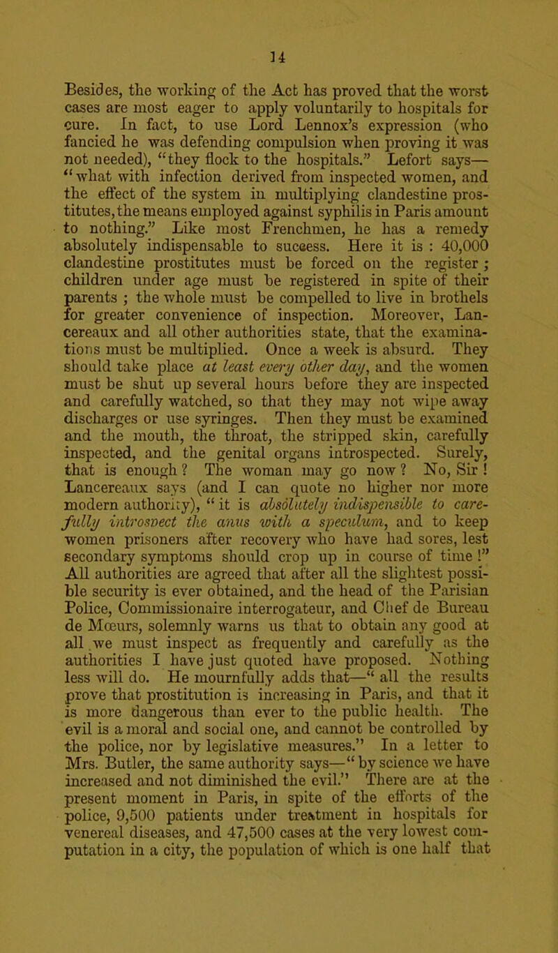 Besides, the working of the Act has proved that the worst cases are most eager to apply voluntarily to hospitals for cure. In fact, to use Lord Lennox’s expression (who fancied he was defending compulsion when proving it was not needed), “they flock to the hospitals.” Lefort says— “what with infection derived from inspected women, and the effect of the system in multiplying clandestine pros- titutes, the means employed against syphilis in Paris amount to nothing.” Like most Frenchmen, he has a remedy absolutely indispensable to success. Here it is : 40,000 clandestine prostitutes must be forced on the register ; children under age must be registered in spite of their parents ; the whole must be compelled to live in brothels for greater convenience of inspection. Moreover, Lan- cereaux and all other authorities state, that the examina- tions must be multiplied. Once a week is absurd. They should take place at least every other day, and the women must be shut up several hours before they are inspected and carefully watched, so that they may not wipe away discharges or use syringes. Then they must be examined and the mouth, the throat, the stripped skin, carefully inspected, and the genital organs introspected. Surely, that is enough? The woman may go now? No, Sir ! Lancereaux says (and I can quote no higher nor more modern authority), “ it is absolutely indispensable to care- fully introspect the anus with a speculum, and to keep women prisoners after recovery who have had sores, lest secondary symptoms should crop up in course of time !” All authorities are agreed that after all the slightest possi- ble security is ever obtained, and the head of the Parisian Police, Commissionaire interrogateur, and Chef de Bureau de Moeurs, solemnly warns us that to obtain any good at all we must inspect as frequently and carefully as the authorities I have just quoted have proposed. Nothing less will do. He mournfully adds that—“ all the results prove that prostitution is increasing in Piiris, and that it is more dangerous than ever to the public health. The evil is a moral and social one, and cannot be controlled by the police, nor by legislative measures.” In a letter to Mrs. Butler, the same authority says—“ by science we have increased and not diminished the evil.” There are at the present moment iu Paris, in spite of the efforts of the police, 9,500 patients under treatment in hospitals for venereal diseases, and 47,500 cases at the very lowest com- putation in a city, the population of which is one half that