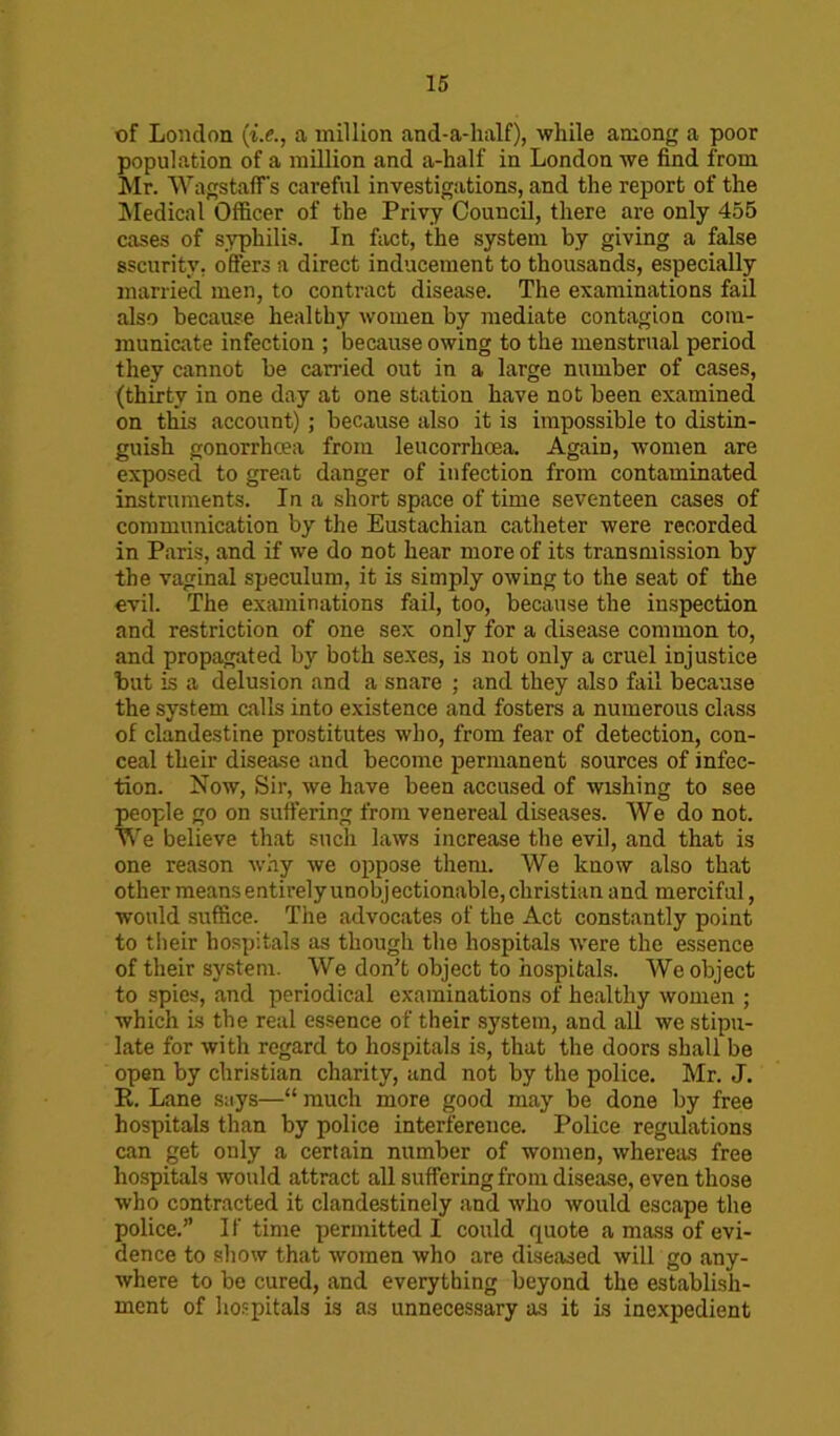 of London (i.e., a million and-a-half), while among a poor population of a million and a-half in London we find from Mr. WagstafTs careful investigations, and the report of the Medical Officer of the Privy Council, there are only 455 cases of syphilis. In fact, the system by giving a false sscurity, offers a direct inducement to thousands, especially married men, to contract disease. The examinations fail also because healthy women by mediate contagion com- municate infection ; because owing to the menstrual period they cannot be carried out in a large number of cases, (thirty in one day at one station have not been examined on this account) ; because also it is impossible to distin- guish gonorrhoea from leucorrhoea. Again, women are exposed to great danger of infection from contaminated instruments. In a short space of time seventeen cases of communication by the Eustachian catheter were recorded in Paris, and if we do not hear more of its transmission by the vaginal speculum, it is simply owing to the seat of the evil. The examinations fail, too, because the inspection and restriction of one sex only for a disease common to, and propagated by both sexes, is not only a cruel injustice but is a delusion and a snare ; and they also fail because the system calls into existence and fosters a numerous class of clandestine prostitutes who, from fear of detection, con- ceal their disease and become permanent sources of infec- tion. Now, Sir, we have been accused of wishing to see people go on suffering from venereal diseases. We do not. We believe that such laws increase the evil, and that is one reason why we oppose them. We know also that other means entirely unobjectionable, Christian and merciful, would suffice. The advocates of the Act constantly point to their hospitals as though the hospitals were the essence of their system. We don't object to hospitals. We object to spies, and periodical examinations of healthy women ; which is the real essence of their system, and all we stipu- late for with regard to hospitals is, that the doors shall be open by Christian charity, and not by the police. Mr. J. R. Lane says—“ much more good may be done by free hospitals than by police interference. Police regulations can get only a certain number of women, whereas free hospitals would attract all suffering from disease, even those who contracted it clandestinely and who would escape the police.” If time permitted I could quote a mass of evi- dence to show that women who are diseased will go any- where to be cured, and everything beyond the establish- ment of hospitals is as unnecessary as it is inexpedient