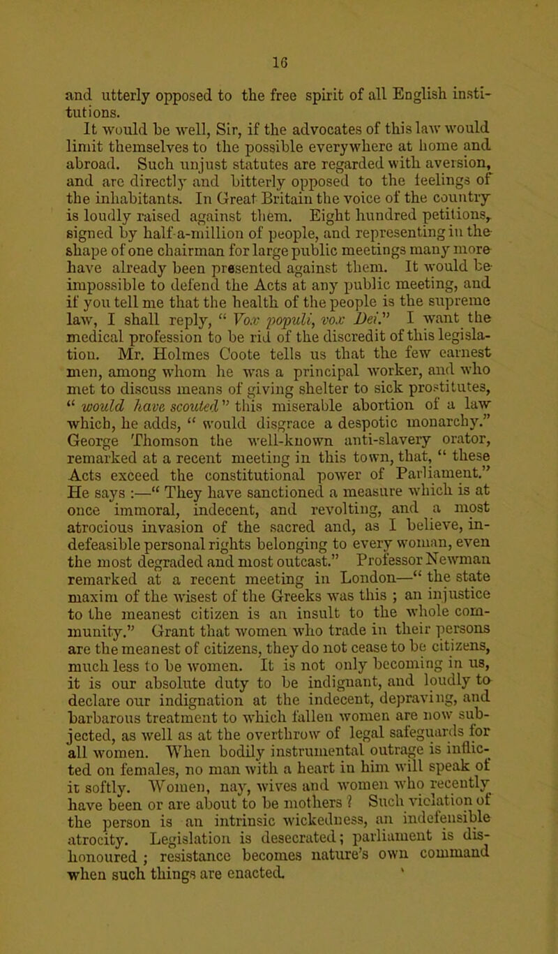 1G and utterly opposed to the free spirit of all English insti- tutions. It would be well, Sir, if the advocates of this law would limit themselves to the possible everywhere at home and abroad. Such unjust statutes are regarded with aversion, and are directly and bitterly opposed to the feelings of the inhabitants. In Great Britain the voice of the country is loudly raised against them. Eight hundred petitions,, signed by half-a-million of people, and representing in the shape of one chairman for large public meetings many more have already been presented against them. It would be impossible to defend the Acts at any public meeting, and if you tell me that the health of the people is the supreme law, I shall reply, “ Vox populi, vox Dei. I want the medical profession to be rid of the discredit of this legisla- tion. Mr. Holmes Coote tells us that the few earnest men, among whom he was a principal worker, and who met to discuss means of giving shelter to sick prostitutes, “ would have, scouted ” this miserable abortion of a law which, he adds, “ would disgrace a despotic monarchy.” George Thomson the w'ell-know7n anti-slavery orator, remarked at a recent meeting in this town, that, “ these Acts exceed the constitutional power of Parliament.” He says :—“ They have sanctioned a measure which is at once immoral, indecent, and revolting, and a most atrocious invasion of the sacred and, as I believe, in- defeasible personal rights belonging to every woman, even the most degraded and most outcast.” Professor Newman remarked at a recent meeting in London—“ the state maxim of the wisest of the Greeks wTas this ; an injustice to the meanest citizen is an insult to the whole com- munity.” Grant that women who trade in their persons are the meanest of citizens, they do not cease to be citizens, much less to be'women. It is not only becoming in us, it is our absolute duty to be indignant, and loudly to declare our indignation at the indecent, depraving, and barbarous treatment to which fallen women are now sub- jected, as well as at the overthrow of legal safeguards for all women. When bodily instrumental outrage is inflic- ted on females, no man with a heart in him will speak of it softly. Women, nay, wives and women who recently have been or are about to be mothers l Such violation of the person is an intrinsic wickedness, an indefensible atrocity. Legislation is desecrated; parliament is dis- honoured ; resistance becomes nature’s own command when such things are enacted.