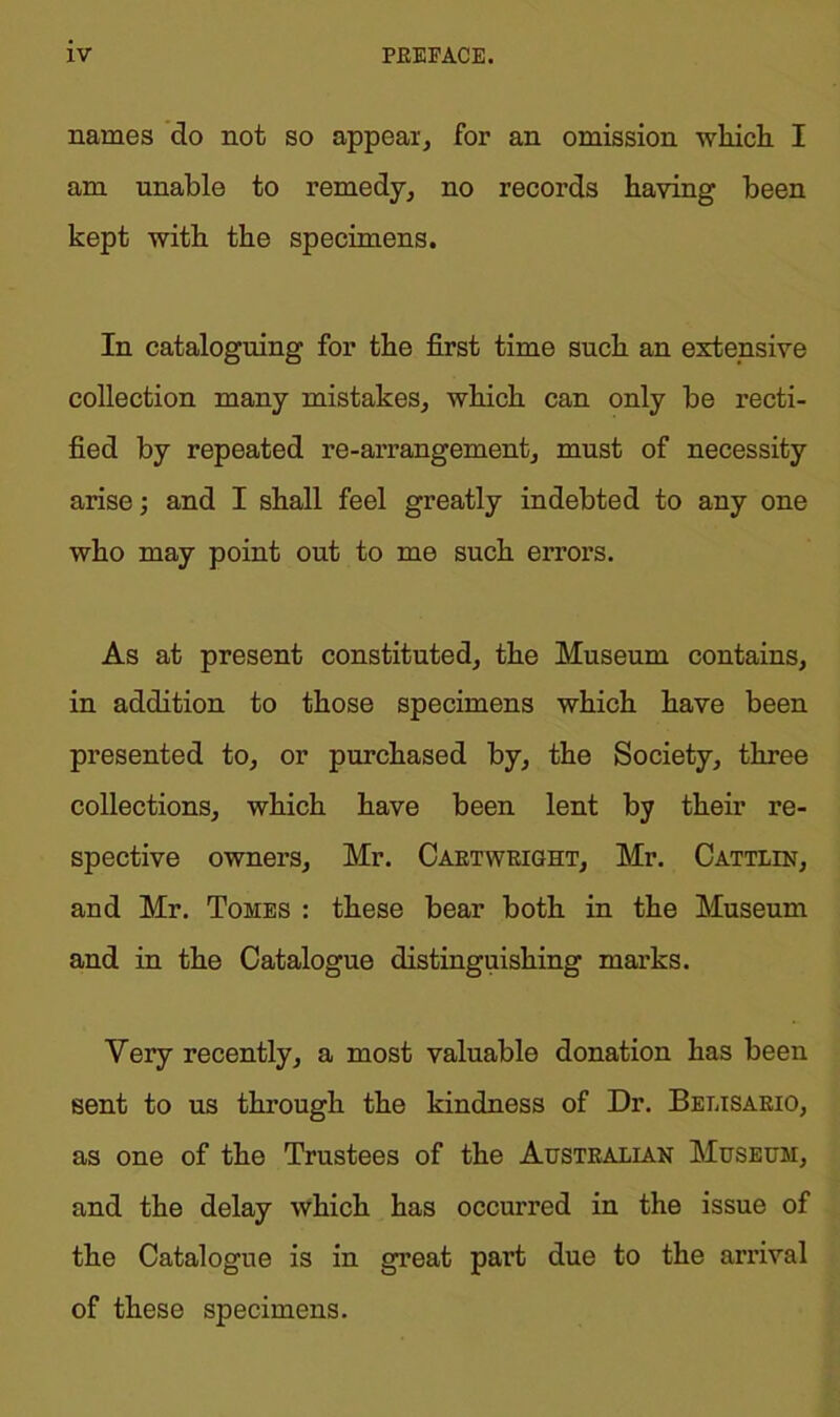 names do not so appeal, for an omission winch I am unable to remedy, no records having been kept with the specimens. In cataloguing for the first time such an extensive collection many mistakes, which can only be recti- fied by repeated re-arrangement, must of necessity arise; and I shall feel greatly indebted to any one who may point out to me such errors. As at present constituted, the Museum contains, in addition to those specimens which have been presented to, or purchased by, the Society, three collections, which have been lent by their re- spective owners, Mr. Caetwright, Mr. Cattlin, and Mr. Tomes : these bear both in the Museum and in the Catalogue distinguishing marks. Very recently, a most valuable donation has been sent to us through the kindness of Dr. Belisario, as one of the Trustees of the Australian Museum, and the delay which has occurred in the issue of the Catalogue is in great part due to the arrival of these specimens.