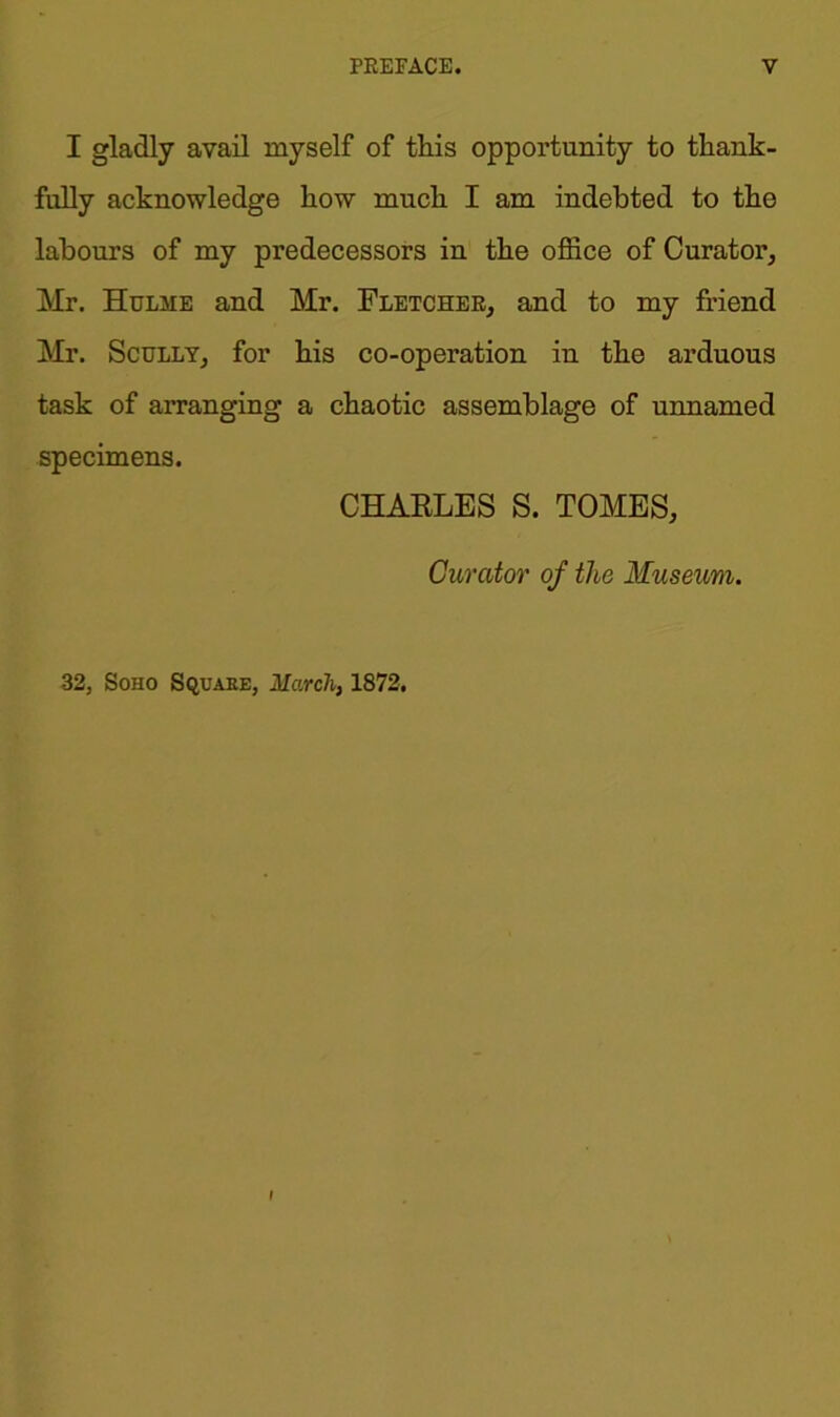 I gladly avail myself of this opportunity to thank- fully acknowledge how much I am indebted to tho labours of my predecessors in the office of Curator, Mr. Hulme and Mr. Fletcher, and to my friend Mr. Scully, for his co-operation in the arduous task of arranging a chaotic assemblage of unnamed specimens. CHARLES S. TOMES, Curator of the Museum. 32, Soho Square, March, 1872.