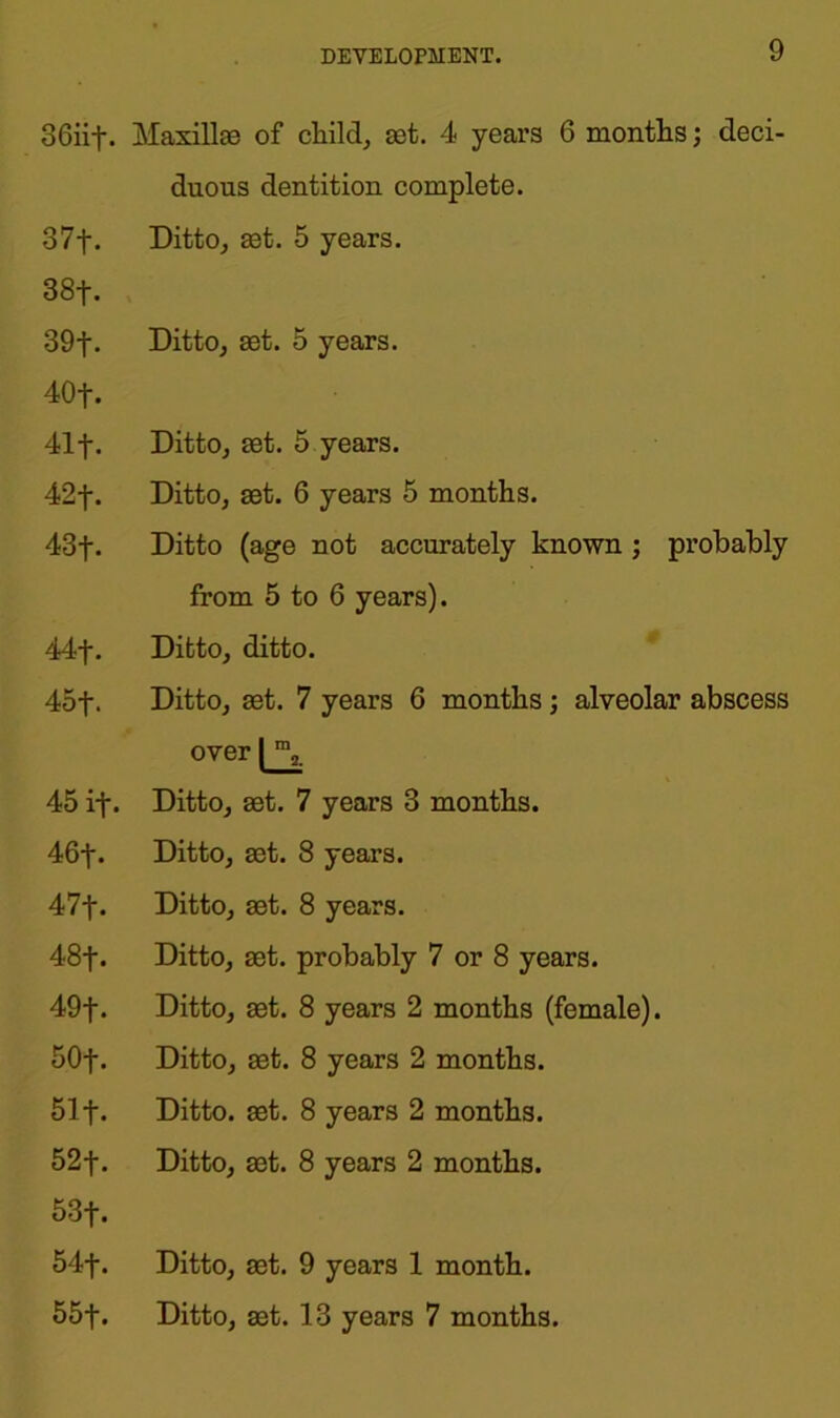 36iif. Maxillae of child, set. 4 years 6 months; deci- duous dentition complete. 37f. Ditto, set. 5 years. 88+. 39t- Ditto, set. 5 years. 40f. 41f. Ditto, set. 5 years. 42f. Ditto, set. 6 years 5 months. 43f. Ditto (age not accurately known ; probably from 5 to 6 years). 44j\ Ditto, ditto. 45f. Ditto, set. 7 years 6 months; alveolar abscess over 45 if. Ditto, set. 7 years 3 months. 46f. Ditto, set. 8 years. Al\. Ditto, set. 8 years. 48j\ Ditto, set. probably 7 or 8 years. 49f. Ditto, set. 8 years 2 months (female). 50f. Ditto, set. 8 years 2 months. 51 f. Ditto, set. 8 years 2 months. 52f. Ditto, set. 8 years 2 months. 53f. 54f. Ditto, set. 9 years 1 month. 55f. Ditto, set. 13 years 7 months.