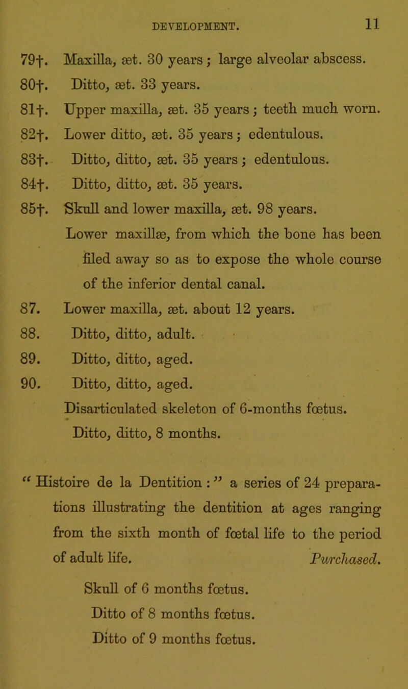 79f. Maxilla, aet. 30 years; large alveolar abscess. 80f. Ditto, set. 33 years. 81 f. Upper maxilla, set. 35 years j teetli mucb worn. 82f. Lower ditto, set. 35 years; edentulous. 83f. Ditto, ditto, set. 35 years; edentulous. 84f. Ditto, ditto, set. 35 years. 85f. Skull and lower maxilla, set. 98 years. Lower maxillae, from which the bone has been filed away so as to expose the whole course of the inferior dental canal. 87. Lower maxilla, set. about 12 years. 88. Ditto, ditto, adult. 89. Ditto, ditto, aged. 90. Ditto, ditto, aged. Disarticulated skeleton of 6-months foetus. Ditto, ditto, 8 months. “ Histoire de la Dentition : ” a series of 24 prepara- tions illustrating the dentition at ages ranging from the sixth month of foetal life to the period of adult life. Purchased. Skull of 6 months foetus. Ditto of 8 months foetus. Ditto of 9 months foetus.