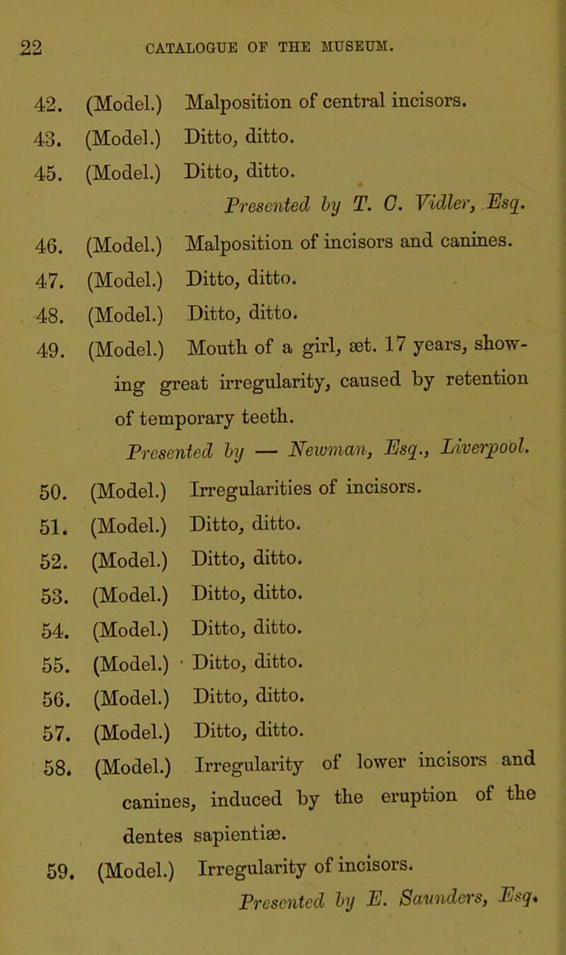 42. (Model.) Malposition of central incisors. 43. (Model.) Ditto, ditto. 45. (Model.) Ditto, ditto. Presented by T. G. Vidler, Esq. 46. (Model.) Malposition of incisors and canines. 47. (Model.) Ditto, ditto. 48. (Model.) Ditto, ditto. 49. (Model.) Mouth of a girl, set. 17 years, show- ing great irregularity, caused by retention of temporary teeth. Presented by — Newman, Esq., Liverpool. 50. (Model.) Irregularities of incisors. 51. (Model.) Ditto, ditto. 52. (Model.) Ditto, ditto. 53. (Model.) Ditto, ditto. 54. (Model.) Ditto, ditto. 55. (Model.) • Ditto, ditto. 56. (Model.) Ditto, ditto. 57. (Model.) Ditto, ditto. 58. (Model.) Irregularity of lower incisors and canines, induced by the eruption of the dentes sapientise. 59. (Model.) Irregularity of incisors. Presented by E. Saunders, Esq,