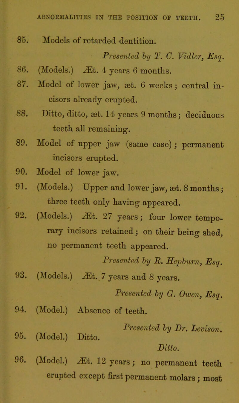 85. Models of retarded dentition. Presented by T. C. Vidler, Esq. 86. (Models.) JEt. 4 years 6 months. 87. Model of lower jaw, cet. 6 weeks; central in- cisors already erupted. 88. Ditto, ditto, set. 14 years 9 months; deciduous teeth all remaining. 89. Model of upper jaw (same case) ; permanent incisors erupted. 90. Model of lower jaw. 91. (Models.) Upper and lower jaw, set. 8 months; three teeth only having appeared. 92. (Models.) JEt. 27 years; four lower tempo- rary incisors retained; on their being shed, no permanent teeth appeared. Presented by R. Hepburn, Esq. 93. (Models.) JEt. 7 years and 8 years. Presented by G. Given, Esq. 94. (Model.) Absence of teeth. Presented by Dr. Levison. 95. (Model.) Ditto. Ditto. 96. (Model.) JEt. 12 years; no permanent teeth erupted except first permanent molars; most