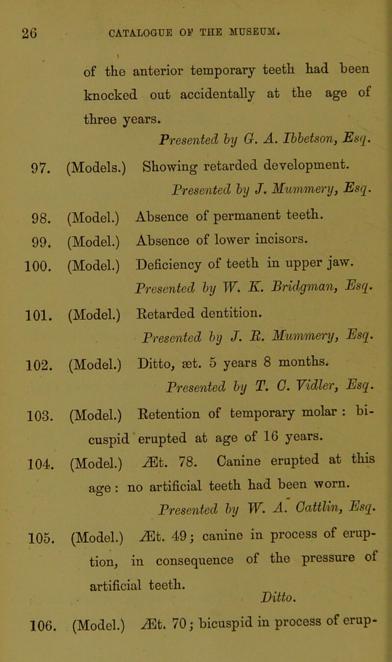 97. 98. 99. 100. 101. 102. 103. 104. 105. of the anterior temporary teeth had been knocked out accidentally at the age of three years. Presented by G. A. Ibbetson, Esq. (Models.) Showing retarded development. Presented by J. Mummery, Esq. (Model.) Absence of permanent teeth. (Model.) Absence of lower incisors. (Model.) Deficiency of teeth in upper jaw. Presented by W. K. Bridgman, Esq. (Model.) Retarded dentition. Presented by J. B. Mummery, Esq. (Model.) Ditto, ast. 5 years 8 months. Presented by T. C. Yidler, Esq. (Model.) Retention of temporary molar : bi- cuspid erupted at age of 16 years. (Model.) Mb. 78. Canine erupted at this age : no artificial teeth had been worn. Presented by W. -4. Gattlin, Esq. (Model.) Mt. 49; canine in process of erup- tion, in consequence of the pressure of artificial teeth. Ditto. (Model.) Mb. 70; bicuspid in process of erup- 106.