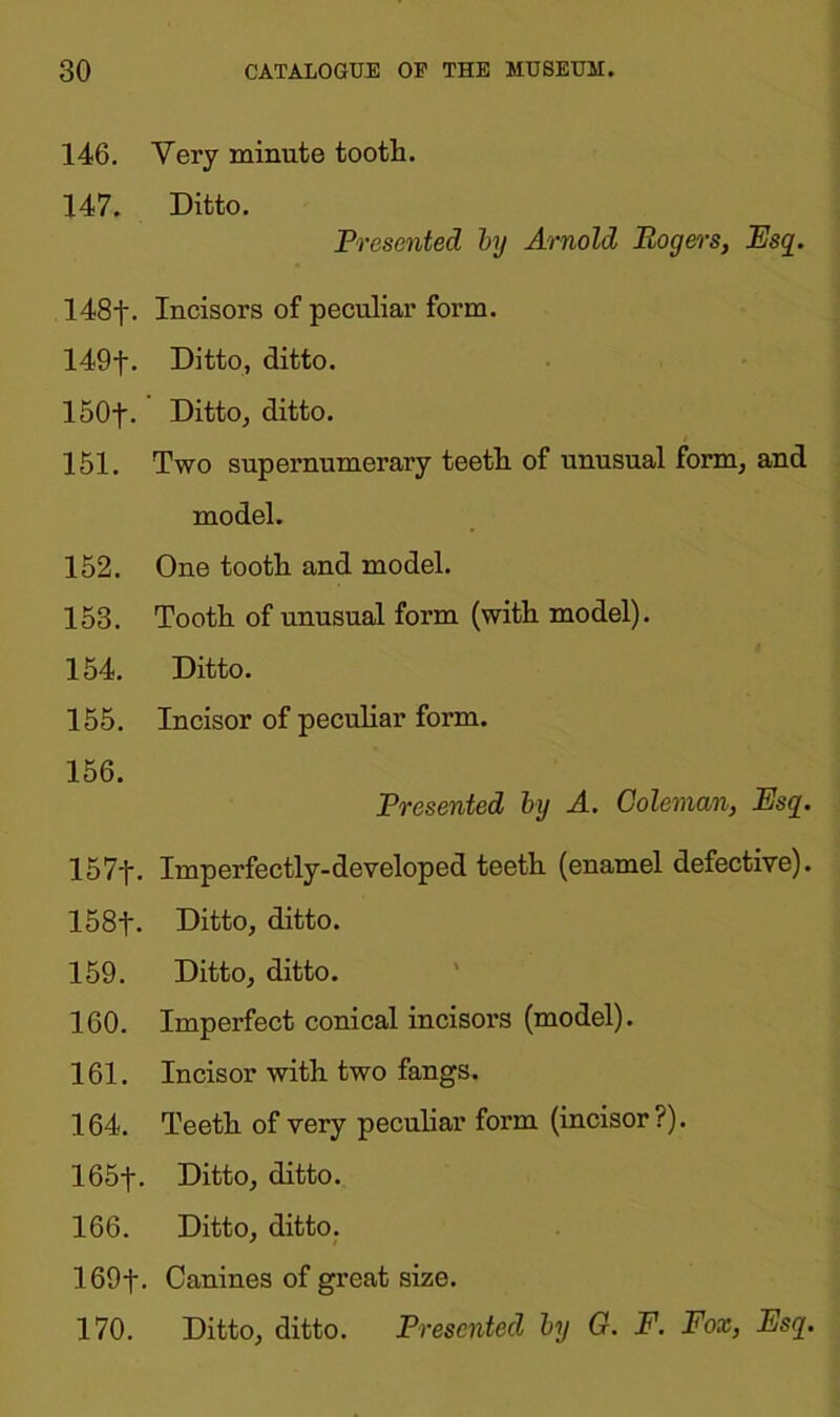 146. Very minute tooth. 147. Ditto. Presented by Arnold Rogers, Esq. 148f. Incisors of peculiar form. 149f. Ditto, ditto. 150f. Ditto, ditto. 151. Two supernumerary teeth of unusual form, and model. 152. One tooth and model. 153. Tooth of unusual form (with model). 154. Ditto. 155. Incisor of peculiar form. 156. Presented by A. Coleman, Esq. 157f. Imperfectly-developed teeth (enamel defective). 158f. Ditto, ditto. 159. Ditto, ditto. 160. Imperfect conical incisors (model). 161. Incisor with two fangs. 164. Teeth of very peculiar form (incisor?). 165f. Ditto, ditto. 166. Ditto, ditto. 169f- Canines of great size. 170. Ditto, ditto. Presented by G. F. Fox, Esq.