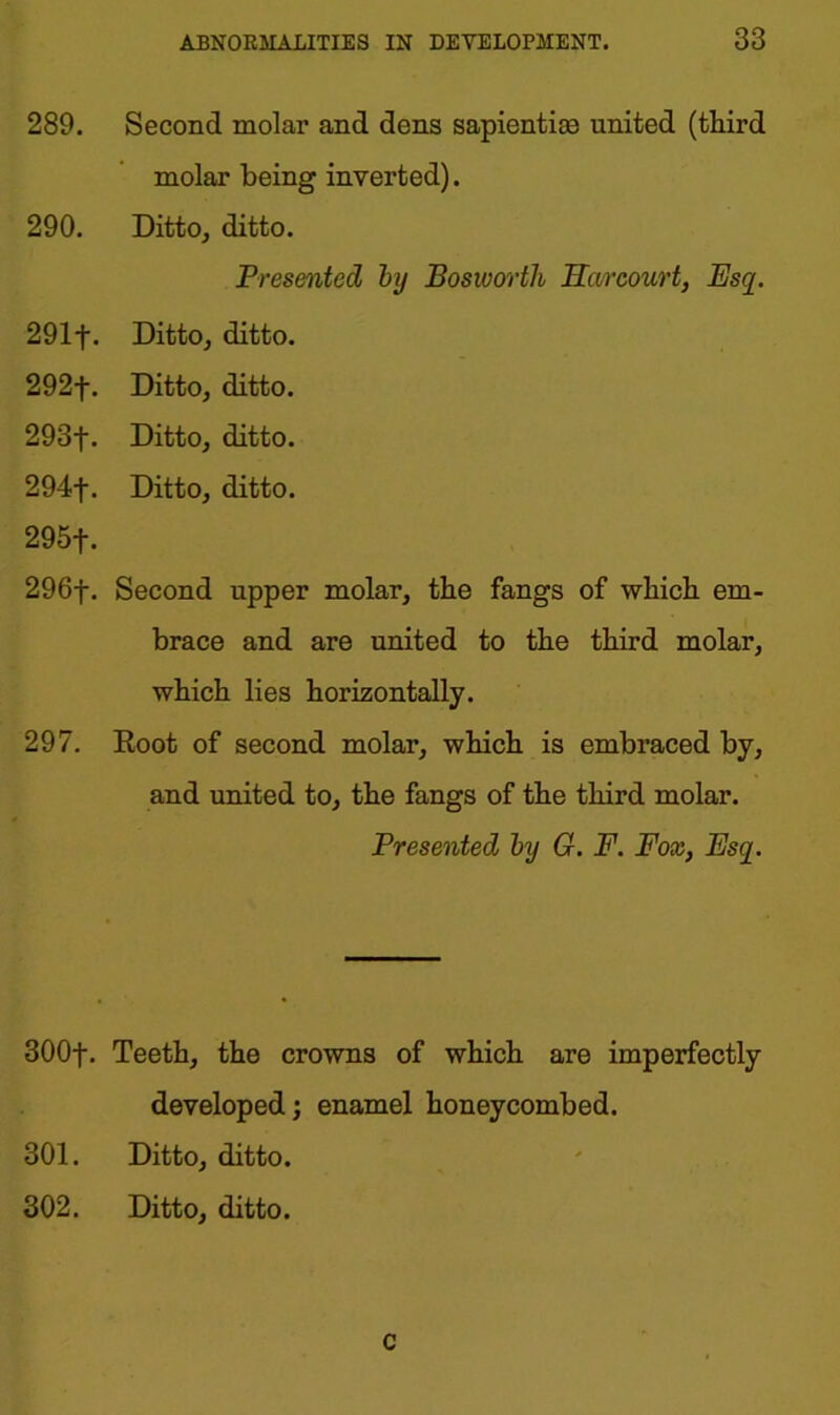 289. Second molar and dens sapientias united (third molar being inverted). 290. Ditto, ditto. Presented by Bosworth Heir court, Esq. 291f. Ditto, ditto. 292f. Ditto, ditto. 293f. Ditto, ditto. 294f. Ditto, ditto. 295f. 296f. Second upper molar, the fangs of which em- brace and are united to the third molar, which lies horizontally. 297. Root of second molar, which is embraced by, and united to, the fangs of the third molar. Presented by G. F. Fox, Esq. 300f. Teeth, the crowns of which are imperfectly developed; enamel honeycombed. 301. Ditto, ditto. 302. Ditto, ditto. c