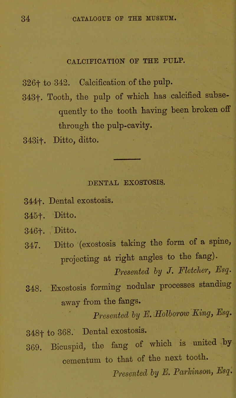 CALCIFICATION OF THE PULP. 326-j- to 342. Calcification of the pulp. 343f. Tooth, the pulp of which has calcified subse- quently to the tooth having been broken off through the pulp-cavity. 343if. Ditto, ditto. DENTAL EXOSTOSIS. 344- j\ Dental exostosis. 345- j-. Ditto. 346t- Ditto. 347. Ditto (exostosis taking the form of a spine, projecting at right angles to the fang). Presented by J. Fletcher, Esq. 348. Exostosis forming nodular processes standiug away from the fangs. Presented by E. llolborow King, Esq. 348f to 368. Dental exostosis. 369. Bicuspid, the fang of which is united by cementum to that of the next tooth.