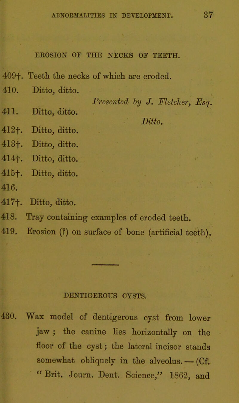 EROSION OF THE NECKS OF TEETH. 409f. Teeth the necks of which are eroded. 410. Ditto, ditto. Presented by J. Fletcher, Esq. 411. Ditto, ditto. Ditto. 412f. Ditto, ditto. 413f. Ditto, ditto. 414f. Ditto, ditto. 415f. Ditto, ditto. 416. 417f. Ditto, ditto. 418. Tray containing examples of eroded teeth. 419. Erosion (?) on surface of bone (artificial teeth). DENTIGEROUS CYSTS. 430. Wax model of dentigerous cyst from lower jaw ; the canine lies horizontally on the floor of the cyst; the lateral incisor stands somewhat obliquely in the alveolus. — (Cf. “ Brit. Joum. Dent. Science,” 1862, and