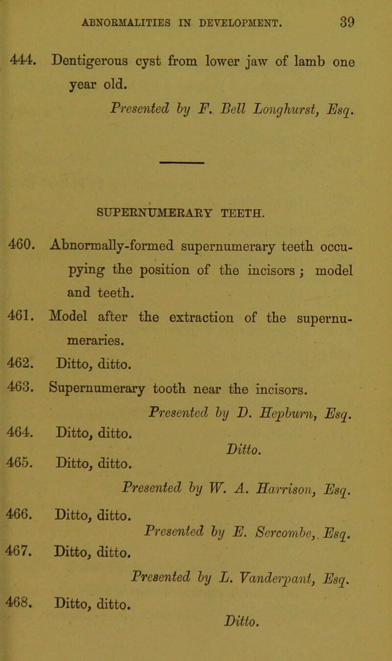 444. Dentigerous cyst from lower jaw of lamb one year old. Presented by F. Bell Long hurst, Esq. SUPERNUMERARY TEETH. 460. 461. 462. 463. 464. 465. 466. 467. Abnormally-formed supernumerary teeth, occu- pying the position of the incisors ; model and teeth. Model after the extraction of the supernu- meraries. Ditto, ditto. Supernumerary tooth near the incisors. Presented by D. Hepburn, Esq. Ditto, ditto. Ditto. Ditto, ditto. Presented by W. A. Harrison, Esq. Ditto, ditto. Presented by E. Sercombe,. Esq. Ditto, ditto. Presented by L. Vanderpant, Esq. 468. Ditto, ditto. Ditto.