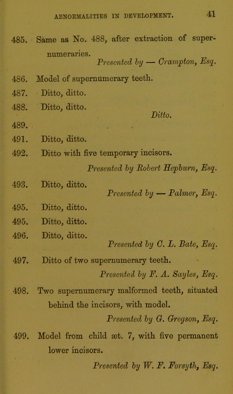 485. Same as No. 488, after extraction of super- numeraries. Presented by — Crompton, Esq. 486. Model of supernumerary teeth. 487. Ditto, ditto. 488. Ditto, ditto. Ditto. 489. 491. Ditto, ditto. 492. Ditto with five temporary incisors. Presented by Robert Hepburn, Esq. 493. Ditto, ditto. Presented by — Palmer, Esq. 495. Ditto, ditto. 495. Ditto, ditto. 496. Ditto, ditto. Presented by C. L. Bate, Esq. 497. Ditto of two supernumerary teeth. Presented by F. A. Sayles, Esq. 498. Two supernumerary malformed teeth, situated behind the incisors, with model. Presented by G. Gregson, Esq. 499. Model from child set. 7, with five permanent lower incisors.