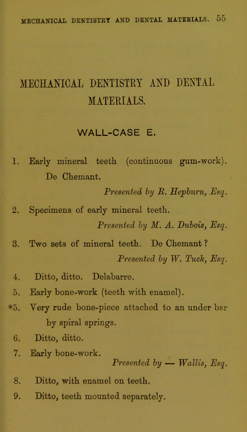 MECHANICAL DENTISTRY AND DENTAL MATERIALS. WALL-CASE E. 1. Early mineral teeth (continuous gum-work). De Chemant. Presented by R. Hepburn, Esq. 2. Specimens of early mineral teeth. Presented by M. A. Dubois, Esq. 3. Two sets of mineral teeth. De Chemant ? Presented by W. Tuck, Esq. 4. Ditto, ditto. Delabarre. 5. Early bone-work (teeth with enamel). *5. Very rude bone-piece attached to an under bar by spiral springs. 6. Ditto, ditto. 7. Early bone-work. Presented by — Wallis, Esq. 8. Ditto, with enamel on teeth. 9. Ditto, teeth mounted separately.