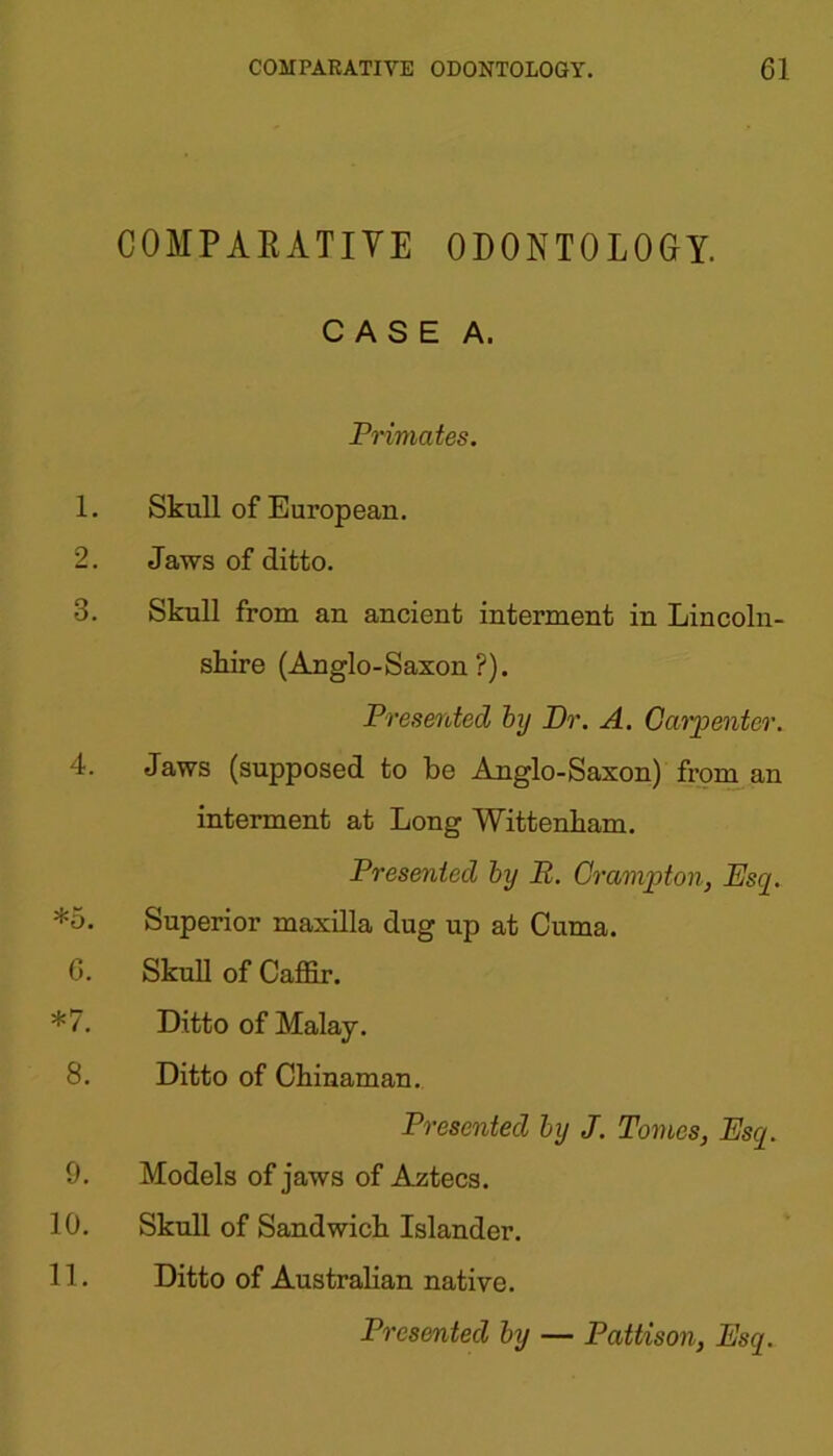 COMPARATIVE ODONTOLOGY. CASE A. Primates. 1. Skull of European. 2. Jaws of ditto. 3. Skull from an ancient interment in Lincoln- shire (Anglo-Saxon?). Presented by Dr. A. Carpenter. 4. Jaws (supposed to be Anglo-Saxon) from an interment at Long Wittenham. Presented by E. Grampian, Esq. *5. Superior maxilla dug up at Cuma. 6. Skull of Caffir. *7. Ditto of Malay. 8. Ditto of Chinaman. Presented by J. Tomes, Esq. 9. Models of jaws of Aztecs. 10. Skull of Sandwich Islander. 11. Ditto of Australian native.