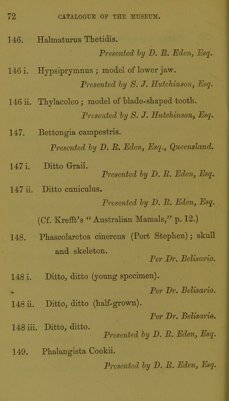 146. Halmaturus Thetidis. Presented by H. B. Eden, Esq. 146 i. Hypsiprymnus ; model of lower jaw. Presented by S. J. Hutchinson, Esq. 146 ii. Thylacoleo ; model of blade-shaped tooth. Presented by S. J. Hutchinson, Esq. 147. Bettongia campestris. Presented by D. B. Eden, Esq., Queensland. 147 i. Ditto Graii. Presented by D. B. Eden, Esq. 147 ii. Ditto cuniculus. Presented by D. B. Eden, Esq. (Cf. KreffPs “Australian Mamals,” p. 12.) 148. Phascolarctos cinereus (Port Stephen); skull and skeleton. Per Hr. Belisario. 148 i. Ditto, ditto (young specimen). • Per Hr. Belisario. 148 ii. Ditto, ditto (half-grown). Per Hr. Belisario. 148 iii. Ditto, ditto. Presented by H. B. Eden, Esq. 149. Phalangista Cookii.