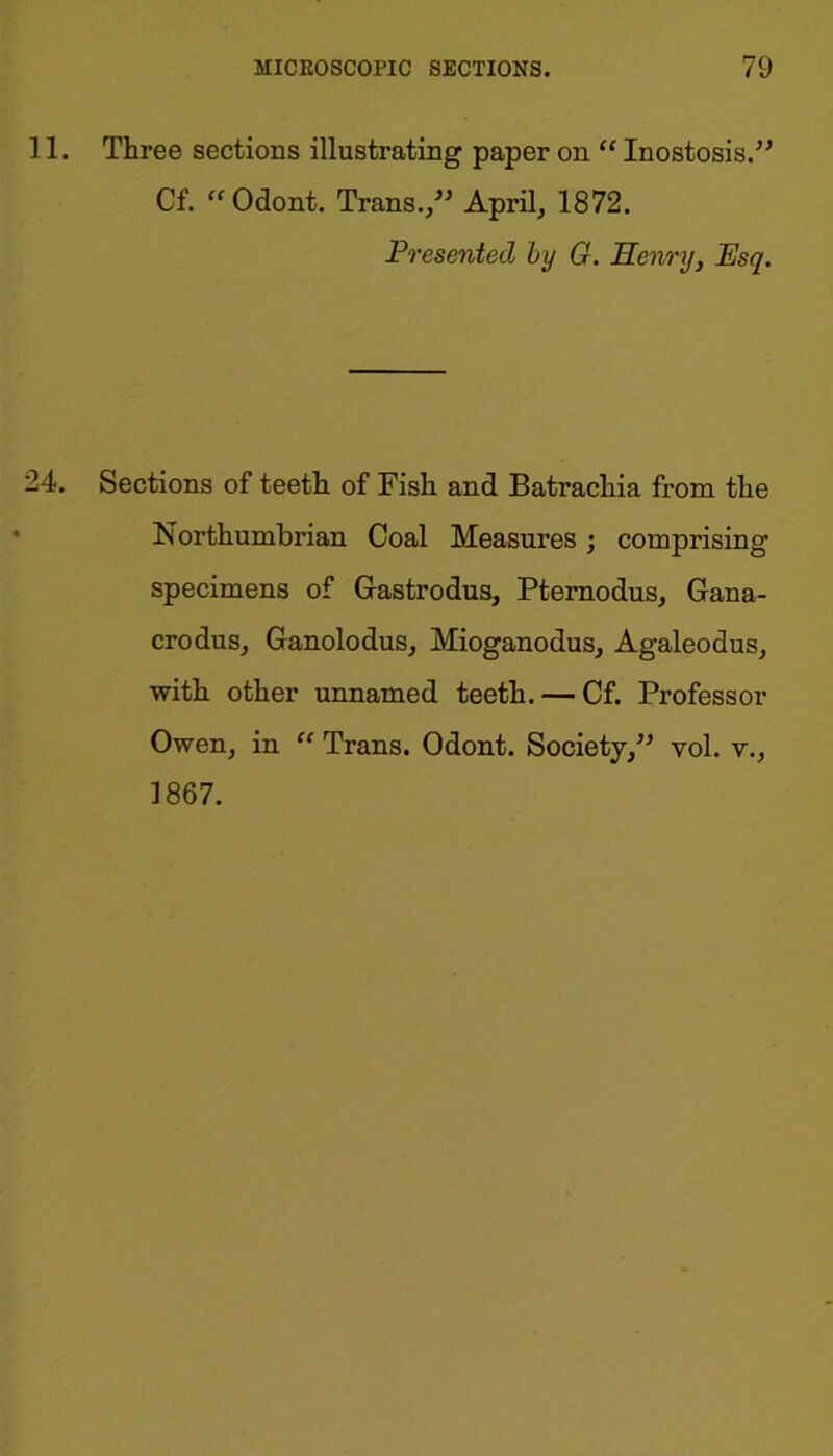 11. Three sections illustrating paper on “ Inostosis.” Cf. “Odont. Trans.Aprils 1872. Presented by G. Henry, Esq. 24. Sections of teeth of Fish and Batrachia from the Northumbrian Coal Measures ; comprising specimens of Gastrodus, Pternodus, Gana- crodus, Ganolodus, Mioganodus, Agaleodus, with other unnamed teeth. — Cf. Professor Owen, in “ Trans. Odont. Society,” vol. v., 1867.