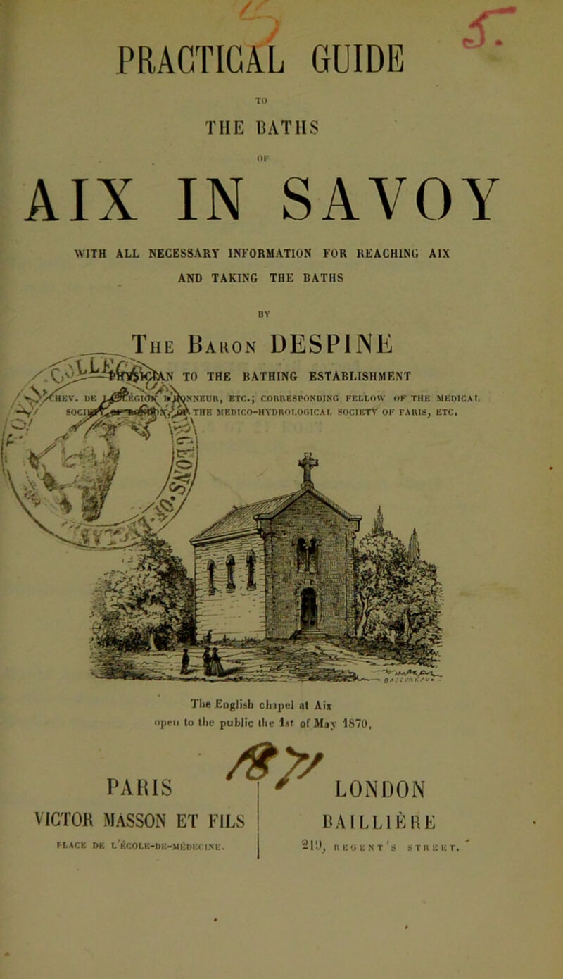 / GUIDE TO THE DAT IIS OF AIX IN SAVOY WITH ALL NECESSARY INFORMATION FOR REACHING AIX AND TAKING THE BATHS PRACTICAL The English clnpe] at Aix open to the public the 1st of May 1870, PARIS VICTOR MASSON ET FILS fLACE DE l’eCOLB-DE-MEDECINE. /$>/ LONDON BA ILLIE RE 211), nii'iENf’s STREET.