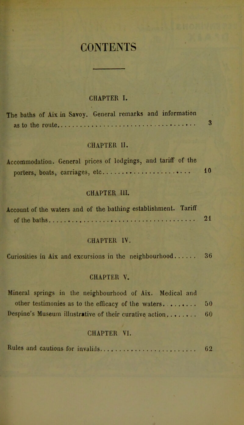 CONTENTS CHAPTER I. The baths of Aix in Savoy. General remarks and information as to the route ® CHAPTER II. Accommodation. General prices of lodgings, and tariff of the porters, boats, carriages, etc 1° CHAPTER III. Account of the waters and of the bathing establishment. Tariff of the baths 21 CHAPTER IV. Curiosities in Aix and excursions in the neighbourhood 36 CHAPTER V. Mineral springs in the neighbourhood of Aix. Medical and other testimonies as to the efficacy of the waters. 50 Despine’s Museum illustrative of their curative action 60 CHAPTER VI. Rules and cautions for invalids 62