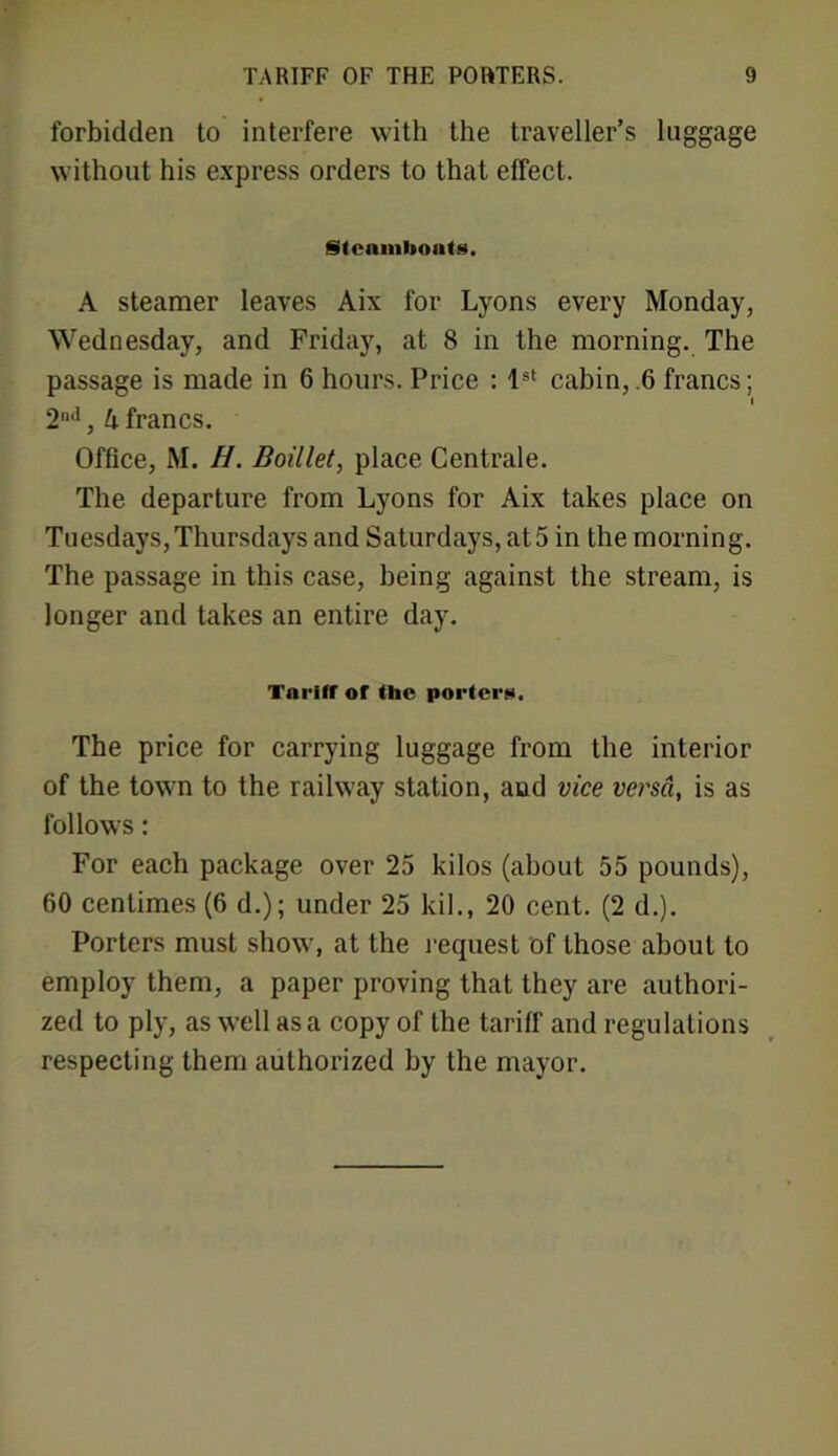 forbidden to interfere with the traveller’s luggage without his express orders to that effect. Steamboats. A steamer leaves Aix for Lyons every Monday, Wednesday, and Friday, at 8 in the morning. The passage is made in 6 hours. Price : 1st cabin, .6 francs; i 2nd, h francs. Office, M. H. Boillet, place Centrale. The departure from Lyons for Aix takes place on Tuesdays, Thursdays and Saturdays, at 5 in the morning. The passage in this case, being against the stream, is longer and takes an entire day. Tariff or the port or*. The price for carrying luggage from the interior of the town to the railway station, and vice versa, is as follows: For each package over 25 kilos (about 55 pounds), 60 centimes (6 d.); under 25 kil., 20 cent. (2 d.). Porters must show, at the request of those about to employ them, a paper proving that they are authori- zed to ply, as well as a copy of the tariff and regulations respecting them authorized by the mayor.