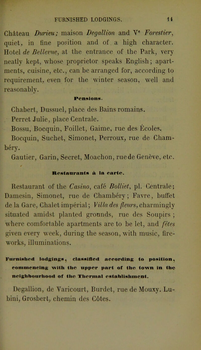 FURNISHED LODGINGS. 14 Chateau Durieu; maison Degallion and Y* Forestier, quiet, in fine position and of a high character. Hotel de Bellevue, at the entrance of the Park, very neatly kept, whose proprietor speaks English; apart- ments, cuisine, etc., can be arranged for, according to requirement, even for the winter season, well and reasonably. Pensions. Chabert, Dussuel, place des Bains romains. Perret Julie, place Centrale. Bossu, Bocquin, Foillet, Gaime, rue des Ecoles. Bocquin, Suchet, Simonet, Perroux, rue de Cham- bery. Gautier, Garin, Secret, Moachon, ruede Geneve, etc. Restaurants a In carte. Restaurant of the Casino, cafe Bolliet, pi. Centrale; Damesin, Simonet, rue de Chambery; Favre, bullet de la Gare, Chalet imperial; Villa des fleurs, charmingly situated amidst planted grounds, rue des Soupirs ; where comfortable apartments are to be let, and fetes given every week, during the season, with music, fire- works, illuminations. Furnished lodgings, classified according to position, commencing with the upper pnrt of the town in the neighbourhood of the Thermal establishment. Degallion, de Yaricourt, Burdet, rue de Mouxy. Lu- bini, Grosbert, chemin des Cotes.