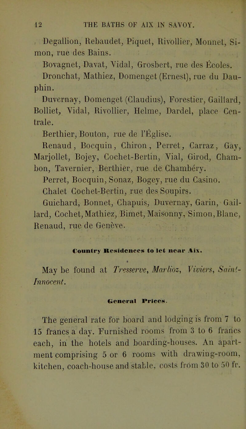 Degallion, Rebaudet, Piquet, Rivollier, Monnet, Si- mon, rue des Bains. Bovagnet, Davat, Yidal, Grosbert, rue des Ecoles. Dronchat, Mathiez, Domenget (Ernest), rue du Dau- phin. Duvernay, Domenget (Claudius), Forestier, Gaillard, Bolliet, Vidal, Rivollier, Helme, Dardel, place Cen- trale. Berthier, Bouton, rue de l’Eglise. Renaud, Bocquin, Chiron, Perret, Carraz, Gay, Marjollet, Bojey, Cochet-Bertin, Vial, Girod, Cham- bon, Tavernier, Berthier, rue de Chamberv. Perret, Bocquin, Sonaz, Bogey, rue du Casino. Chalet Cochet-Bertin, rue des Soupirs. Guichard, Bonnet, Chapuis, Duvernay, Garin, Gail- lard, Cochet,Mathiez, Bimet, Maisonny, Simon,Blanc, Renaud, rue de Geneve. Country Residences to let nenr Aix. May be found at Tresserve, Marlioz, Vivien, Sain'.- Innocent. Cienernl I»rices. The general rate for board and lodging is from 7 to 15 francs a day. Furnished rooms from 3 to 6 francs each, in the hotels and boarding-houses. An apart- ment comprising 5 or 6 rooms with drawing-room, kitchen, coach-house and stable, costs from 30 to 50 fr.