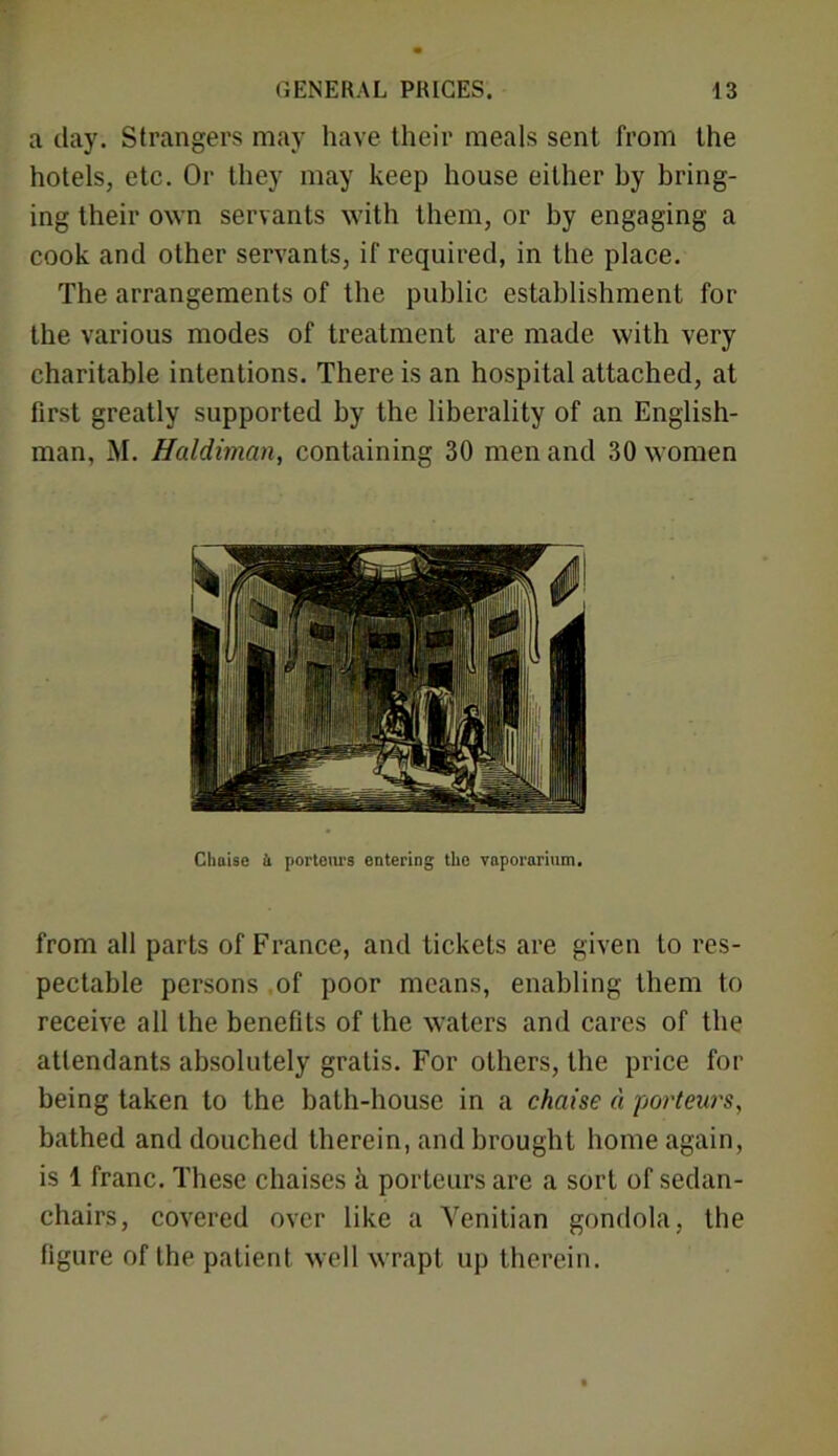 a day. Strangers may have their meals sent from the hotels, etc. Or they may keep house either by bring- ing their own servants with them, or by engaging a cook and other servants, if required, in the place. The arrangements of the public establishment for the various modes of treatment are made with very charitable intentions. There is an hospital attached, at first greatly supported by the liberality of an English- man, M. Haldiman, containing 30 men and 30 women Chaise 4 portent's entering the vaporarium. from all parts of France, and tickets are given to res- pectable persons of poor means, enabling them to receive all the benefits of the waters and cares of the attendants absolutely gratis. For others, the price for being taken to the bath-house in a chaise d porteurs, bathed and douched therein, and brought home again, is 1 franc. These chaises k porteurs are a sort of sedan- chairs, covered over like a Venitian gondola, the figure of the patient well wrapt up therein.