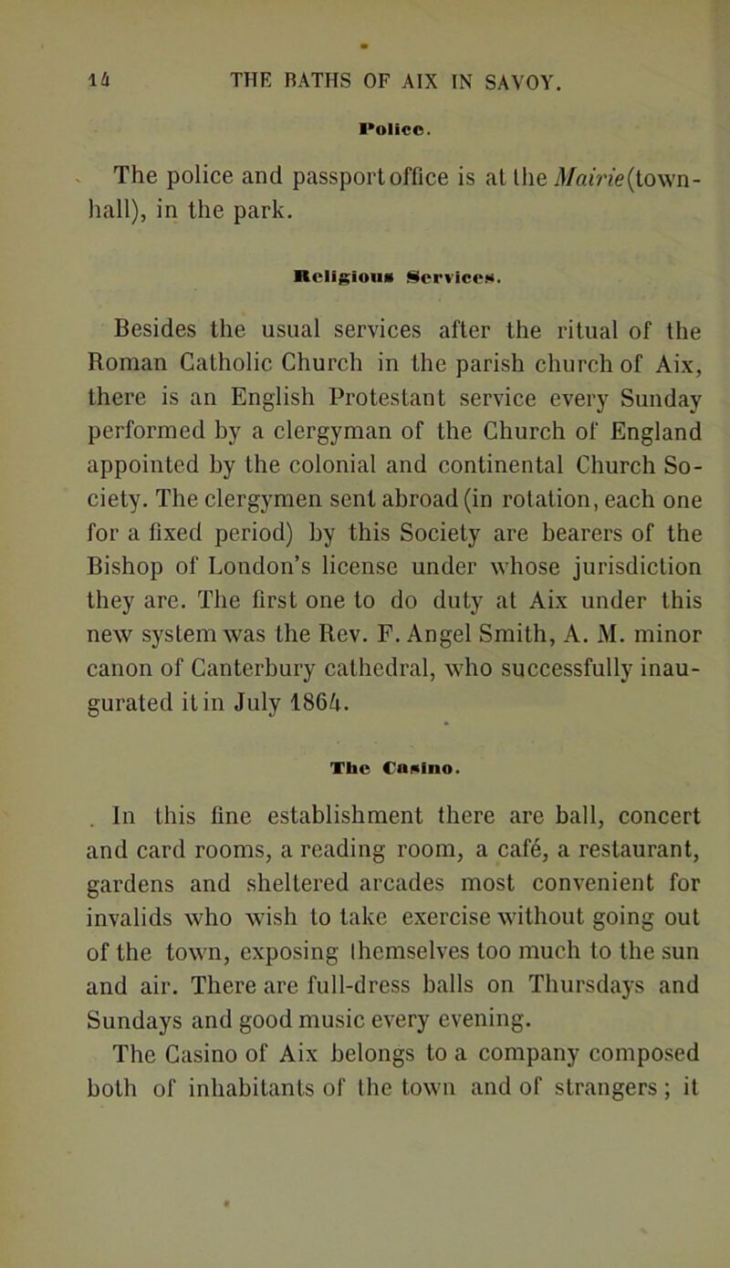 I'olicc. The police and passport office is at the Mairie(lo\vn- hall), in the park. ■tcligioiiH Service.**. Besides the usual services after the ritual of the Roman Catholic Church in the parish church of Aix, there is an English Protestant service every Sunday performed by a clergyman of the Church of England appointed by the colonial and continental Church So- ciety. The clergymen sent abroad (in rotation, each one for a fixed period) by this Society are bearers of the Bishop of London’s license under whose jurisdiction they are. The first one to do duty at Aix under this new system was the Rev. F. Angel Smith, A. M. minor canon of Canterbury cathedral, who successfully inau- gurated it in July 1864. The Canino. In this fine establishment there are ball, concert and card rooms, a reading room, a cafe, a restaurant, gardens and sheltered arcades most convenient for invalids who wish to take exercise without going out of the town, exposing themselves loo much to the sun and air. There are full-dress balls on Thursdays and Sundays and good music every evening. The Casino of Aix belongs to a company composed both of inhabitants of the town and of strangers; it